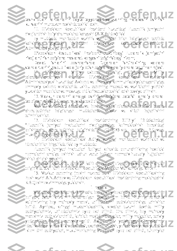 tashkilotlari   rahbarlarini   qayta   tayyorlash   va   ularning   malakasini   oshirish
kurslarini   muntazam ravishda tashkil etsin.
10.   O zbekiston   Respublikasi   Prezidenti   huzuridagi   Fuqarolik   jamiyatiniʻ
rivojlantirish bo yicha maslahat kengashi (A.X.Saidov) ikki	
ʻ
oy   muddatda   manfaatdor   vazirlik   va   idoralar   bilan   belgilangan   tartibda
kelishilgan   quyidagi   loyihalarni   O zbekiston   Respublikasi   Prezidenti	
ʻ
Administratsiyasiga kiritsin:
O zbekiston   Respublikasi   Prezidenti   huzuridagi   Fuqarolik   jamiyatini	
ʻ
rivojlantirish bo yicha maslahat kengashi to g risidagi nizom	
ʻ ʻ ʻ ;
Davlat   ishlarini   boshqarishda   fuqarolar   ishtirokining   xalqaro
standartlarini respublikada joriy etish bo yicha amaliy chora-tadbirlar rejasi	
ʻ .
11.   O zbekiston   Milliy   axborot   agentligi,   O zbekiston   Milliy	
ʻ ʻ
teleradiokompaniyasi   hamda   O zbekiston   Respublikasi   Prezidenti	
ʻ
Administratsiyasi huzuridagi Axborot va ommaviy kommunikatsiyalar agentligiga
ommaviy   axborot   vositalarida   ushbu   qarorning   maqsad   va   vazifalarini   yoritish
yuzasidan maqolalar va mavzuga oid ko rsatuvlar tashkil etish tavsiya qilinsin.
ʻ
12.   Mazkur   qarorni   amalga   oshirish   bo yicha   batafsil   amaliy   chora-	
ʻ
tadbirlar rejasi   2-ilovaga muvofiq tasdiqlansin.
Mas ul   vazirliklar,   idoralar   va   boshqa   tashkilotlarning   rahbarlari   barcha	
ʼ
chora-tadbirlar   belgilangan   muddatlarda   so zsiz   va   sifatli   bajarilishini	
ʻ
ta minlasinlar.	
ʼ
13.   O zbekiston   Respublikasi   Prezidentining   2013-yil   12-dekabrdagi	
ʻ
“Fuqarolik   jamiyati   institutlarini   rivojlantirishga   ko maklashish   borasidagi	
ʻ
qo shimcha   chora-tadbirlar   to g risida”gi   PQ–2085-son   qaroriga   3-ilovaga	
ʻ ʻ ʻ
muvofiq o zgartirish kiritilsin.	
ʻ
14.   O zbekiston   Respublikasi   Adliya   vazirligi   manfaatdor   vazirliklar   va
ʻ
idoralar bilan birgalikda ikki oy muddatda:
Fuqarolik   jamiyati   institutlari   faoliyati   sohasida   qonunchilikning   havolaki
normalarini   amalga   oshirish   uchun   zarur   bo lgan   normativ-huquqiy   hujjatlarni	
ʻ
ishlab chiqish rejasini;
qonunchilikka ushbu qarordan kelib chiqadigan o zgartirish va qo shimchalar	
ʻ ʻ
to g risida takliflarni O zbekiston Respublikasi Vazirlar Mahkamasiga kiritsin.	
ʻ ʻ ʻ
15.   Mazkur   qarorning   ijrosini   nazorat   qilish   O zbekiston   Respublikasining	
ʻ
Bosh vaziri A.N.Aripov va O zbekiston Respublikasi Prezidentining maslahatchisi	
ʻ
R.S.Qosimov zimmasiga yuklansin.
1-masala
Ma’lumki, mamlakatimiz bir necha bor ajnabiy bosqinchilar hujumiga duchor
bo‘lgan,   qaramlik   zulmi   ostida   qolgan   davrlar   ham   bo‘ldi.   Buning   oqibatida
xalqimizning   boy   ma’naviy   merosi,   urf-odatlarini   qadrsizlantirishga   urinishlar
bo‘ldi.   Ayniqsa,   so‘nggi   mustamlakachilik,   sovetlar   tuzumi   davrida   milliy
qadriyatlarimiz,   urf-odatlarimiz   oyoq   osti   qilindi.   Ona   tilimiz,   boy   ma’naviy
merosimiz   qadr-sizlantirildi,   ko‘plab   masjid-madrasalar,   milliy   maktablar,   tarixiy
yodgorliklar   buzildi,   qarovsiz   qoldi.   Avlodlarimiz   yetishtirgan   allomalarimiz
idealist degan yorliq bilan qoralandi, asarlarini unutish, yo‘qotish siyosati yuritildi.
Islom   dini   qadriyatlari,   musulmonlarning   e’tiqodlari   oyoq   osti   qilindi,   ruhoniylar 