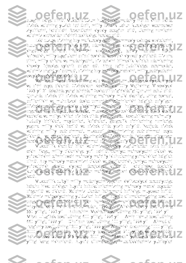 quvg‘in ostiga  olindi. Mustabid  tuzum  hukmdorlari  madaniy inqilob shiori  ostida
o‘zbek   xalqining   yuzlab   iqti-dorli,   milliy-ozodlik   uchun   kurashgan   vatanparvar
ziyolilarini,   istiqlolchi   farzandlarini   siyosiy   qatag‘on   qildi,   ularning   nomlarini
xalqimiz xotirasidan o‘chirib tashlashga harakat qildi.
Eski   tuzum   o‘zining   boy   mafkuraviy   kuchini,   ommaviy   axborot   vositalarini,
butun   maorif   tizimini   ishga   solib,   odamlar   ongiga   soxta,   noinsoniy   g‘oyalarni
singdirishga   urinardi.   Tariximizni   soxtalashtirish,   tarixiy   haqiqatni   buzub
ko‘rsatish, milliy tuyg‘ularni qo‘pol ravishda kamsitish siyosati yuritilardi. O‘z ona
tilini,   milliy   an’ana   va   madaniyatini,   o‘z   tarixini   bilmaslik   ko‘plab   odamlarning
shaxsiy   fojeasiga   aylanib   qolgan   edi.   Biroq   og‘ir   judoliklarga   qaramasdan,
xalqimiz ongini yo‘qotmadi, o‘zining boy ma’naviy merosini, milliy qadriyatlarini
avaylab saqlab, boyitib keldi.
Mamlakatimizda o‘zbek tilining xalq va davlat turmushidagi asosiy ahamiyati
va   o‘rni   qayta   tiklandi.   O‘zbekiston   Respublikasi   Oliy   Majlisning   IV-sessiyasi
1995-yil 21-dekabrda yangi tahrirda “Davlat tili to‘g‘risida”gi Qonunni qabul qildi.
Qonunda   o‘zbek   tili   o‘zbek   xalqining   ma’naviy   mulki   ekanligi,   uning   ravnaqi,
qo‘llanilishi   va   muhofazasi   davlat   tomonidan   ta’minlanishi   belgilab   qo‘yilgan.
O‘zbekistonda   Oliy   davlat   hokimiyati,   mahalliy   hokimiyat   va   boshqaruv
organlarining   faoliyati,   korxonalar,   muassasalar   va   tashkilotlarning   hisob-kitobi,
statistika va moliya ishlari o‘z-bek tilida yuritilmoqda. Respublikaning ma’muriy-
hududiy   birliklari,   maydonlari,   ko‘chalari,   geografik   o‘rinlarining   nomlariga
yagona   milliy   shakl   berildi   va   o‘zbek   tilida   yozib   qo‘yildi.   Natijada   o‘zbek
xalqining   milliy   qadr-qimmati,   mustaqqil   davlatimizning   qadr-qimmati   qayta
tiklandi     va   mustahkamlandi.   Shuningdek,   O‘zbekistonda   istiqomat   qilayotgan
barcha millatlarning tillari, qadr-qimmati o‘z o‘rniga qo‘yildi.
Mustaqillik   sharofati   bilan   xalqimiz   ma’naviy   zug‘umlardan   ozod   bo‘ldi,
erkin   fikrga,   milliy   tiklanishga   yo‘l   ochildi.   Jamiyat   ma’naviyatini   tiklash   va
yo’qsalirishni ta’minlovchi ma’naviy-ma’rifiy islohotlarning yo‘nalishlari belgilab
olindi. Boy ma’naviy merosimizni  tiklash  va rivojlantirish,  jamiyat  ma’naviyatini
yo’qsaltirish   davlat   siyosati   darajasiga   ko‘tarildi.   Istiqlolning   dastlabki
kunlaridanoq   ajdodlarimiz   qoldirgan   ma’naviy   merosni   tiklash   ishlari   boshlanib
ketdi.
Mustaqillik   tufayli   milliy   madaniyatimiz,   jahon   sivilizatsiyasi   taraqqiyotiga
bebaho   hissa   qo‘shgan   buyo’q   bobokalonlarimizning   ma’naviy   merosi   qaytadan
o‘rganildi   va   tiklandi.   Xalqimiz   ulardan   bahramand   bo‘lishga   muyassar   bo‘ldi.
Xalqimiz   ma’naviyatining   yulduzlari   bo‘lgan   buyo’q   allomalarimizning   tavallud
topgan   sanalari   YUNESKO   bilan   hamkorlikda   mamlakatimizda   va   xalqaro
miqyosda   keng   nishonlandi.   Jumladan,   1991-yil   –   Alisher   Navoiy   tavalludining
550   yilligi;   1992-yil   –   Boborahim   Mashrab   tavalludining   350   yilligi;   1994-yil   –
Mirzo   Ulug‘bek   tavalludining   600   yilligi;   1996-yil   –   Amir   Temur   tavalludining
660   yilligi;   1997-yil   –   Cho‘lpon   tavalludining   100   yilligi;   1998-yil   –   Ahmad   al-
Farg‘oniy tavalludining 1200 yilligi; 1999-yil – Alpomish dostonining 1000 yilligi;
2000-yil   –   Burhoniddin   Marg‘inoniy   tavalludining   910   yilligi   va   Kamoliddin
Behzod   tavalludining   545   yilligi;   2001-yil   –   “Avesto”   yaratilganligining   2700
yilligi   keng   nishonlandi.   Buyo’q   allomalarimiz,   mutafakkirlarimiz   yubileylari 