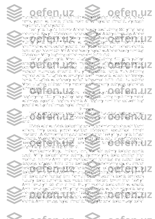 munosabati   bilan   ularning   o‘nlab   nodir   va   noyob   asarlari   o‘zbek,   ingliz,   fransuz,
nemis,   yapon   va   boshqa   tillarda   nashr   etildi,   haykallar   o‘rnatildi,   ziyoratgoh
maydonlari, bog‘lar yaratildi.
1991-yilda   buyo’q   bobomiz   Alisher   Navoiy   tavalludining   550   yilligi   keng
nishonlandi. Shu yili O‘zbekiston Fanlar akademiyasi Adabiyot institutiga Alisher
Navoiy   nomi   berildi,   Alisher   Navoiy   nomidagi   Davlat   mukofoti   ta’sis   etildi.
Yubiley   yilida   buyo’q   “Hamsa”si   va   “Lison   ut-tayr”   asarlari   nashr   qilindi,
kinofilmlar va sahna asarlari yaratildi. 1991-yil 28-sentabr kuni Toshkent shahrida
barpo etilgan Nizomiddin Mir Alisher Navoiy haykali va Alisher Navoiy nomidagi
O‘zbekiston Milliy bog‘ining ochilish marosimi bo‘lib o‘tdi.
1994-yil   oktabr   oyida   Mirzo   Ulug‘bek   tavalludining   600   yillik   yubileyi
tantanalari   bo‘lib   o‘tdi.   Ulug‘bek   madrasasi,   Ulug‘bek   yashagan   davrdagi
astronomik   asboblar,   Toshkentdagi   Ulug‘bek   haykali   aks   ettirilgan   pochta
markalari   muomalaga   chiqarildi.   Shu   yil   24-oktabrda   Parijda   YUNESKOning
majlislar   zalida   “Ulug‘bek   va   temuriylar   davri”   mavzusida   xalqaro   konferensiya
hamda   “Ulug‘bek   va   an’anaviy   san’at”   ko‘rgazmasi   bo‘lib   o‘tdi.   Bu   tadbirlar
Mirzo   Ulug‘bek   qoldirgan   ilmiy   merosning   umuminsoniy   qadriyatga   aylanishiga
ko‘maklashdi.
1998-yil   23-oktabrda   Farg‘ona   shahrida   buyo’q   alloma   Ahmad   al-
Farg‘oniyning   1200   yillik   yubileyi   keng   nishonlandi.   Uning   noyob   ilmiy   merosi
xalqimizga   qaytarildi.   Farg‘ona   shahrida   Al-Farg‘oniy   nomi   bilan   ataluvchi   bog‘
yaratildi va buyo’q allomaga haykal o‘rnatildi.
2-masala
1996-yilda O‘zbekiston Respublikasi Prezidenti huzuridagi Davlat va jamiyat
qurilishi   akademiyasi   qoshida   “O‘zbekistonning   yangi   tarixi   markazi”   tashkil
etildi.
O‘zbek xalqi va o‘zbek davlatchiligi tarixini, tariximizning boshqa sahifalarini
xolisona   ilmiy   asosda   yoritish   vazifalari   O’zbekiston   Respublikasi   Birinchi
Prezidenti I.A.Karimovning bir guruh tarixchilar bilan 1998-yil iyun oyida bo‘lgan
suhbatida, Vazirlar Mahkamasining 1998-yil 27-iyulda qabul qilgan “O‘zbekiston
Respublikasi   Fanlar   akademiyasi   tarix   instituti   faoliyatini   takomillashtirish
to‘g‘risida”gi qarorida belgilab berildi.
Mamlakatimiz   Xitoy,   Hindiston,   Eron,   Misr   kabi   qadimiy   davlatlar   qatorida
turadi.   Milliy   davlatchiligimiz   qadimiy,   diyorimiz   yirik   davlat   arboblari   bilan
mashhur.   Bobomiz   Amir   Temur   mamlakatimizni   jahondagi   eng   qudratli   davlat
darajasiga   ko‘targan.   Sobiq   Ittifoq   davrida   ko‘hna   tariximizning   ana   shu   qirralari
berkitilgan   bo‘lsa,   mustaqillik   yillarida   o‘zining   asl   bahosini   oldi.   Milliy
davlatchiligimiz   tajribasi,   Amir   Temur   tuzuklari,   Forobiy,   Alisher   Navoiylarning
odil davlat qurish haqidagi dono fikr-mulohazalari mustaqillik davrida demokratik
huquqiy   davlat   qurilishida   katta   madad   berdi.   President   farmoni   bilan   1996-yil
Amir   Temur   yili   deb   e’lon   qi-lindi.   Shu   yili   mashhur   davlat   arbobi   va   sarkarda
Amir   Temur   tavalludining   660   yilligi   mamlakatimizda   va   jahon   miqyosida   keng
nishonlandi.   YUNESKO   qarori   bilan   1996-yil   aprelda   Amir   Temur   tavalludining
660   yilligiga   bag‘ishlangan   bir   haftalik   xalqaro   tantanalar   bo‘lib   o‘tdi.   Toshkent
shahrida Amir Temurga haykal o‘rnatildi, Temuriylar tarixi davlat muzeyi tashkil 