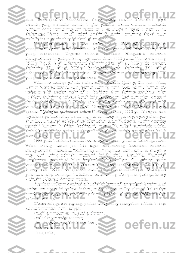 etildi.   Samarqand   va   Shahrisabzda   o‘nlab   tarixiy   obidalar   ta’mirlanib,   qayta
tiklandi,   yangi   inshoatlar   qurildi,   bog‘lar   yaratildi.   Ushbu   shaharlar   markazida
ko‘rkam   Amir   Temur   maydoni   barpo   etildi   va   ulug‘vor   haykal   o‘rnatildi.   Bu
shaharlarga   “Amir   Temur”   ordeni   topshirildi.   Amir   Temurning   shaxsi   butun
ma’rifiy insoniyatning boyligi ekanligi tan olindi.
1997-yilda   Buxoro   va   Xiva   shaharlarining   2500   yilligi,   1999-yilda
vatanparvar   siymo,   xalq   qahramoni   Jaloliddin   Manguberdi   tavalludining   800
yilligi   nishonlandi.   Urganch   shahrida   Jaloliddin   Manguberdi   xotirasini
abadiylashtiruvchi yodgorlik majmuyi barpo etildi. 2002-yuilda Termiz shahrining
2500   yilligi,   2007-yilda   Samarqand   shahrining   2750   yilligi,   2009-yilda   Toshkent
shahrining   2200   yilligi,   2006-yil   27-oktabrda   Qarshi   shahrining   2700   yilligi
nishonlandi.   2006-yil   2-noyabr   kuni   Xorazm   Ma’mun   akademiyasining   1000
yilligi keng nishonlandi. keng nishonlandi.
Vatanimiz   ozodligi   yo‘lida   shahid   ketgan   Abdulla  Qodiriy,  Cho‘lpon,   Fitrat,
Usmon   Nosir   va   boshqa   xalq   jigarbandlarining   nomi,   izzat-ikromi,   hurmati   o‘z
joyiga   qo‘yildi,   asarlari   nashr   etildi.   Prezident   Islom   Karimov   tashabbusi   bilan
Toshkent   shahrining   Bo‘zsuv   kanali   bo‘yida   qatag‘on   davri   qurbonlari   xotirasini
abadiylashtirish maqsadida “Shahidlar xotirasi” yodgorligi majmuyi bunyod etildi
va   uning   ochilish   marosimi   2000-yil   12-may   kuni   bo‘lib   o‘tdi.   Mazkur   majmua
qoshida   “ Qatag‘on   qurbonlari   xotirasi ”   muzeyi   qurilib,   2002-yil   27-avgust   kuni
foydalanishga topshirildi. Ushbu majmua va muzeyning tarixiy, siyosiy ahamiyati
shundaki, u bugungi va kelgusi avlodlar uchun qaramlik davrida xalqimiz qanday
ayanchli   kunlarni   boshidan   kechirgani,   mustaqillik   tufayli   yurtimizda   adolat,
shahid   ketganlarning   xotirasi   tiklanganligi   to‘g‘risida   tarixiy   xotira,   saboq   bo‘lib
xizmat qiladi.
1999-yilda Toshkent shahrida Ikkinchi jahon urushi yillarida fashizmga qarshi
Vatan   ozodligi   uchun   jon   fido   etgan   xalqimizning   farzandlari   xotirasini
abadiylashtirish maqsadida “Xotira maydoni” majmuasi  barpo etildi  va shu yili  9
may   kuni   uning   ochilishi   marosimi   bo‘lib   o‘tdi.   Respublika   “Nuroniy”
jamg‘armasi   tashabbusi   bilan   janglarda   halok   bo‘lgan   400   mingga   yaqin
vatandoshlarimiz haqida 33 tomlik xotira kitobi tayyorlandi va nashr etildi. Har yili
9   may   kuni   “Xotira   va   qadrlash   kuni”   sifatida   nishonlanmoqda.   Mustaqillik
yillarida   amalga   oshirilgan   bu   tadbirlar   xalqimizning   o‘zligini   anglashiga,   tarixiy
xotirasini tiklashga xizmat qilmoqda.
Buyo’q ajdodlarimiz xotirasiga bag‘ishlab barpo etilgan yodgorlik majmualari
jamiyat   ma’naviyatini   yo’qsaltirishga,   milliy   ong   va   milliy   g‘ururni   ko‘tarishga
hamda xalqimiz, ayniqsa, yoshlar ongida milliy istiqlol g‘oyalarini shakllantirishga
ko‘maklashmoqda.
O‘zbek xalqiga xos quyidagi jihatlar uning milliy qadriyatlari sifatida boshqa
xalqlar tomonidan e’tirof etilgan:
 tug‘ilgan makon va ona yurtiga ehtirom;
 avlodlar xotirasiga sadoqat;
 kattalarga hurmat, kichiklarga izzat;
 mehmondo‘stlik;
 bolajonlik; 
