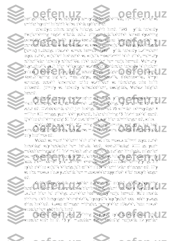 berilganlikda,   sinfiy   va   partiyaviy   tamoyillardan   og'ishlikda,   o'tmishni,   xonlar   va
amirlar hayotini bo'rttirib ko'rsa-tishda ayblandilar.
Iqtisodiyot   tobora   tanglik   holatiga   tushib   bordi.   1985—   yilda   iqtisodiy
rivojlanishning   negizi   sifatida   qabul   qilingan   jadallashtirish   konsep-siyasining
asossizligi   ma'lum   bo'lib   qoldi.   Respublikada   sanoat   korxonalari,   qurilish   va
transport sohalarini, ko'pgina kolxoz va sovxozlarni xo'jalik hisobiga yoki brigada
(jamoa)   pudratiga   o'tkazish   samara   bermadi.   1987—   yilda   iqtisodiy   tuzilmalarni
qayta qurish, xo'jalikni  boshqarish va xo'jalik mexanizmini  isloh qilish, ma'muriy
rahbarlikdan iqtisodiy rahbarlikka o'tish  tadbirlari  ham  natija bermadi. Ma'muriy-
buyruqbozlik   usuli   bilan   ishlayotgan   vaziriiklar   va   idoralar   iqtisodiy   islohotlarni
yo'qqa   chiqardi,   iqtisodiyot   taraqqiyotiga   to'g'anoq   bo'lib   qolaverdi.
Respublikaning   tog'-kon,   metallurgiya,   mashinasozlik,   elektrotexnika,   kimyo
sanoatiga   qarashli   korxonalar   Ittifoq   vazirliklari   va   idoralariga   tobe   bo'lib
qolaverdi.   Ijtimoiy   va   iqtisodiy   ko'rsatkichlarni,   awalgidek,   Markaz   belgilab
berardi.
Aholining   ijtimoiy   ahvoli   nochor   edi.   O'sha   yillarda   mutaxassis-larning
hisob-kitoblariga   ko'ra,   kun   kechirish   uchun   bir   kishiga   oyida   kamida   85   so'm
zarur   edi.   O'zbekistonda   aholi   jon   boshiga   da-romad   75   so'mdan   oshmaydigan   8
million 800 mingga yaqin kishi yashardi, bular aholining 45 foizini tashkil etardi.
Qishloq aholisining atigi 50 foizi toza ichimlik suvi bilan ta'minlangan edi, xolos.
Qishloqlarda   yashovchi   240   ming   oilaning   tomorqa   yeri   yo'q,   har   besh
xonadonning birida birorta ham chorva mol, 37 foiz xona-donlarda sigir, yarmisida
qo'y boqilmas edi.
Maktab va maorif ishlarini isloh qilish va o'rta maxsus ta'limni qayta qurish
borasidagi   sa'y-harakatlar   ham   behuda   ketdi.   Respublikadagi   9000   ga   yaqin
maktablarning atigi 40 foizi maktab uchun mo'ljallab qurilgan binolarda, qolganlari
esa moslashtirilgan binolarda ishlardi, ko'plari avariya holatida edi, o'quvchilarning
katta   qismi   ikkinchi   yoki   uchinchi   smenada   o'qir   edi.O'quvchilarning   yiliga   2-3
oylab qishloq xo'jalik ishlariga jalb etilishi o'quv ishlarini izdan chiqargan edi. Oliy
va o'rta maxsus o'quv yurtlarida ham mutaxassislar tayyorlash sifati pasayib ketgan
edi.
Kadrlar   tayyorlashda   son  ketidan quvishga  yo'l  qo'yildi.  Ijtimoiy hayotning
barcha   sohalarida   muammolar   to'planib   bordi,   ularni   ma'muriy-buyruqbozlik
usullari   bilan   hal   qilishga   urunishlar   hech   qanday   natija   bermadi.   Xalq   orasida
pinhona o'sib borayotgan ishonchsizlik, loyqaydlik kayfiyatlari asta- sekin yuzaga
chiqa   boshladi.   Ruxsat   etilmagan   mitinglar,   namoyishlar   o'tkazish,   hatto   noxush
voqealar ham sodir bo'la bordi.
Farg'ona   fojiasi.   1989—   yilning   may-iyun   oylarida   Farg'onada   fojiali
voqealar   sodir   bo'ldi.   45   yil   muqaddam   Stalin   bedodligi   natijasida   o'z   yeridan 