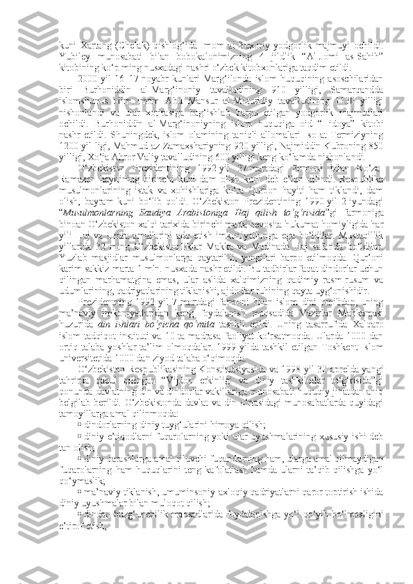 kuni   Xartang   (Chelak)   qishlog‘ida   Imom   al-Buxoriy   yodgorlik   majmuyi   ochildi.
Yubiley   munosabati   bilan   bobokalonimizning   4   jildlik   “Al-Jomi   as-Sahih”
kitobining ko‘p ming nusxadagi nashri o‘zbek kitobxonlariga taqdim etildi. 
2000-yil  16–17-noyabr   kunlari  Marg‘ilonda  islom  huquqining  asoschilaridan
biri   Burhoniddin   al-Marg‘inoniy   tavalludining   910   yilligi,   Samarqandda
islomshunos   olim   Imom   Abu   Mansur   al-Moturidiy   tavalludining   1130   yilligi
nishonlandi   va   ular   xotirasiga   bag‘ishlab   barpo   etilgan   yodgorlik   majmualari
ochildi.   Burhoniddin   al-Marg‘inoniyning   islom   huquqiga   oid   “Hidoya”   kitobi
nashr   etildi.   Shuningdek,   islom   olamining   taniqli   allomalari   Iso   at-Termiziyning
1200 yil-ligi, Mahmud az-Zamaxshariyning 920 yilligi, Najmiddin Kubroning 850
yilligi, Xo‘ja Ahror Valiy tavalludining 600 yilligi keng ko‘lamda nishonlandi.
O‘zbekiston   Prezidentining   1992-yil   27-martdagi   farmoni   bilan   Ro‘za-
Ramazon   hayitining   birinchi   kuni   dam   olish   kuni   deb   e’lon   qilindi.   Respublika
musulmonlarining   istak   va   xohishlariga   ko‘ra   Qurbon   hayiti   ham   tiklandi,   dam
olish,   bayram   kuni   bo‘lib   qoldi.   O‘zbekiston   Prezidentining   1990-yil   2-iyundagi
“ Musulmonlarning   Saudiya   Arabistoniga   Haj   qilish   to‘g‘risida ”gi   farmoniga
binoan O‘zbekiston xalqi tarixida birinchi marta bevosita hukumat homiyligida har
yili   Haj   va   Umra   amallarini   ado   etish   imkoniyatlariga   ega   bo‘ldilar.   Mustaqillik
yillarida   32   ming   O‘zbekistonliklar   Makka   va   Madinada   Haj   safarida   bo‘ldilar.
Yuzlab   masjidlar   musulmonlarga   qaytarildi,   yangilari   barpo   etilmoqda.   Qur’oni
karim sakkiz marta 1 mln. nusxada nashr etildi. Bu tadbirlar faqat dindorlar uchun
qilingan   marhamatgina   emas,   ular   aslida   xalqimizning   qadimiy   rasm-rusum   va
udumlarining, qadriyatlarining tiklanishi, ajdodlar ruhining qayta uyg‘onishidir.
Prezidentning   1992-yil   7-martdagi   farmoni   bilan   islom   dini   omilidan,   uning
ma’naviy   imkoniyatlaridan   keng   foydalanish   maqsadida   Vazirlar   Mahkamasi
huzurida   din   ishlari   bo‘yicha   qo‘mita   tashkil   etildi.   Uning   tasarrufida   Xalqaro
islom-tadqiqot  instituti   va 10  ta madrasa  faoliyat  ko‘rsatmoqda.  Ularda 1000  dan
ortiq   talaba   yoshlar   ta’lim   olmoqdalar.   1999-yilda   tashkil   etilgan   Toshkent   Islom
universitetida 1000 dan ziyod talaba o‘qimoqda.
O‘zbekiston Respublikasining Konstitutsiyasida va 1998-yil 30-aprelda yangi
tahrirda   qabul   qilingan   “Vijdon   erkinligi   va   diniy   tashkilotlar   to‘g‘risida”gi
qonunda davlatning din va dindorlar vakillariga munosabati huquqiy jihatdan aniq
belgilab berildi. O‘zbekistonda davlat  va din o‘rtasidagi  munosabatlarda quyidagi
tamoyillarga amal qilinmoqda:
 dindorlarning diniy tuyg‘ularini himoya qilish;
 diniy e’tiqodlarni fuqarolarning yoki ular uyushmalarining xususiy ishi deb
tan olish;
 diniy qarashlarga amal qiluvchi fuqarolarning ham, ularga amal qilmaydigan
fuqarolarning   ham   huquqlarini   teng   kafolatlash   hamda   ularni   ta’qib   qilishga   yo‘l
qo‘ymaslik;
 ma’naviy tiklanish, umuminsoniy-axloqiy qadriyatlarni qaror toptirish ishida
diniy uyushmalar bilan muloqot qilish;
 dindan buzg‘unchilik maqsadlarida foydalanishga yo‘l qo‘yib bo‘lmasligini
e’tirof etish; 