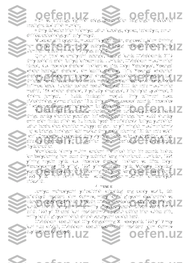  din   va   e’tiqodga   sig‘inish   erkiga   qonun   bilan   belgilangan   cheklashlar
orqaligina daxl qilish mumkin;
 diniy da’vatlar bilan hokimiyat uchun kurashga, siyosat, iqtisodiyot, qonun-
chilikka aralashishga yo‘l qo‘yilmaydi.
Muxtasar qilib aytganda, mustaqillik yillarida din, eng avvalo, islom dinining
ham   milliy,   ham   umuminsoniy   qadriyat   sifatidagi   mavqeyi   tiklandi,   diniy
ulamolarning qadr-qimmati o‘z joyiga qo‘yildi.
Qonun   ijrosi   va   amaliyotini   qarangki,   bugungi   kunda   O‘zbekistonda   2119
diniy  tashkilot   erkin  faoliyat   ko‘rsatmoqda.   Jumladan,   O‘zbekiston   musulmonlari
idorasi,   Rus   Pravoslav   cherkovi   Toshkent   va   o‘rta   Osiyo   Yeparxiyasi,   Yevangel
xristian-baptistlari   cherkovi,   Rim-katolik   cherkovi,   To‘la   Yevangel   xristianlari
cherkovi,   O‘zbekiston   Injil   jamiyati   singari   diniy   tashkilotlar   faoliyatidan   turli
dinlarga   mansub   fuqarolarimiz   birdek   manfaatdor   ekanliklarini   izohlashga   hojat
bo‘lmasa   kerak.   Bulardan   tashqari   respublikamizda   2000   dan   ortiq   musulmonlar
machiti,   168   xristian   cherkovi,   7   yahudiy   sinagogasi,   7   bahoiylar   uyushmasi,   2
Krishna   jamiyati,   1   budda   ibodatgohi   mavjud.   Diniy   ta'limotni   puxta
o‘zlashtirishga xizmat qiladigan 12 ta diniy ta'lim muassasasi qatorida 1 pravoslav
i 1 xristian protestant seminariysi ham faoliyat ko‘rsatmoqda.
Yuqorida   qayd   etilgan   ma'lumotlardan   ko‘rinib   turibdiki,   yurtimizda   islom
diniga   qanday   sharoitlar   yaratilgan   bo‘lsa,   boshqa   dinlarga   ham   xuddi   shunday
emin-erkin   ibodat   qilish   va   bu   borada   hyech   bir   to‘siqlarsiz   faoliyat   yuritishlari
uchun barcha shart-sharoitlar muhayyo etilgan.Har yili minglab musulmonlarimiz
Haj safarlariga borishgani  kabi mazkur diniy tashkilotlarning 120 dan ortiq vakili
Isroil,   Gretsiya   va   Rossiyadagi   diniy   ziyoratgohlarga   safar   uyushtiradilar,   xorijga
e'tiqodiy   ziyoratga   yo‘l   oluvchilar   uchun   beriladigan   imkoniyatlardan
foydalanadilar.
Mamlakatda   islomiy   muhim   sanalarni   nishonlash   bilan   bir   qatorda   boshqa
konfessiyalarning   ham   qator   diniy   tadbirlari   keng   nishonlanadi.   Jumladan,   1996
yilning   noyabr   oyida   Rus   Pravoslav   cherkovi   Toshkent   va   O‘rta   Osiyo
Yeparxiyasining   125   yilligi,   1996   yilning   dekabr   oyida   Markaziy   Osiyodagi
yagona   Yevangel-lyuteranlar   jamoasining   100   yilligi   keng   ko‘lamda   nishonlandi.
1995   yilda   "Bir   osmon   ostida"   xalqaro   xristian-musulmon   konferensiyasi
o‘tkazildi.
4-masala
Jamiyat   ma’naviyatini   yo’qsaltirish   sohasidagi   eng   asosiy   vazifa,   deb
ta’kidlaydi   Prezident   Islom   Karimov,   milliy   istiqlol   g‘oyasini   shakllantirish   va
odamlar ongiga singdirishdan iboratdir. O‘zbekiston davlat mustaqilligiga erishgan
kundan   boshlab   jamiyatimizning   milliy   g‘oyasini   yaratish   dolzarb   vazifa   bo‘lib
qoldi.   1993-yil   23-aprel   kuni   Prezidentimiz   bir   guruh   adiblar   bilan   suhbat   qilib,
milliy istiqlol g‘oyasini ishlab chiqish zaruriyatini asoslab berdi.
O‘zbekiston Respublikasi  Oliy Kengashining XII-sessiyasida 1993-yil 7-may
kuni   nutq   so‘zlab,   O’zbekiston   Respublikasi   Birinchi   Prezidenti   Islom   Karimov
quyidagilarni ta’kidlaydi: 