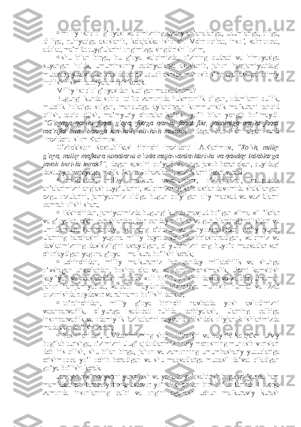  milliy   istiqlol   g‘oyasi   xalqimizning   azaliy   an’analariga,   udumlariga,   tiliga,
di-liga,   ruhiyatiga   asoslanib,   kelajakka   ishonch.   Mehr-oqibat,   insof,   sabr-toqat,
adolat, ma’rifat tuyg‘ularini ongimizga singdirishi lozim;
 shu   bilan   birga,   bu   g‘oya   xalqimizda,   o‘zining   qudrati   va   himoyasiga
suyangan   holda,   umuminsoniy   qadriyatlarga   asoslanib,   jahon   hamjamiyatidagi
mutaraqqiy davlatlar orasida teng huquqli asosda munosib o‘rin egallashiga doimiy
intilish hissini tarbiyalamog‘i kerak.
Milliy istiqlol g‘oyasidan kutilgan maqsad nima?
Bugungi   kunda   sobiq   Ittifoq   zamonida   hukmronlik   qilgan,   odamlarni   qullik,
mutelik   holatiga   solgan,   manqurtga   aylantirgan   kommunistik   mafkurani   tanqid
qilish,   taqiq   qilish,   ma’myuriy   choralar   ko‘rish   yo‘li   bilan   yengib   bo‘lmaydi.
“G‘oyaga   qarshi   faqat   g‘oya,   fikrga   qarshi   faqat   fikr,   jaholatga   qarshi   faqat
ma’rifat   bilan   bahsga   kirishish,   olishish   mumkin”,   degan   haq   fikrni   ilgari   surdi
Prezident Islom Karimov.
O’zbekiston   Respublikasi   Birinchi   Prezidenti   I.A.Karimov,   “Xo‘sh,   milliy
g‘oya, milliy mafkura nimalarni o‘zida mujassamlashtirishi va qanday talablarga
javob berishi  kerak?”,   degan savolni  qo‘yadi va unga javob berar ekan, quyidagi
dasturiy ahamiyatga molik fikr-mulohazalarni, vazifalarni ilgari suradi:
 birinchidan,   milliy   mafkura   avvalombor,   o‘zligimizni,   muqaddas
an’alarimizni anglash tuyg‘ularini, xalqimizning ko‘p asrlar davomida shakllangan
ezgu   orzularini,   jamiyatimiz   oldiga   bugun   qo‘yilgan   oliy   maqsad   va   vazifalarni
qamrab olishi shart;
 ikkinchidan, jamiyatimizda bugungi kunda mavjud bo‘lgan xilma-xil fikrlar
va g‘oyalar, erkin qarashlardan, har qanday toifalar va guruhlarning intilishlari va
umidlaridan,   har   qanday   insonning   e’tiqodi   va   dunyoqarashidan   qat’iy   nazar,
ularning   barchasini   yagona   milliy   bayroq   atrofida   birlashtiradigan,   xalqimiz   va
davlatimizning   daxlsizligini   asraydigan,   el-yurtimizni   eng   buyo’q   maqsadlar   sari
chorlaydigan yagona g‘oya – mafkura bo‘lishi kerak;
 uchinchidan,   milliy   mafkuramiz   har   qanday   millatchilik   va   shunga
o‘xshagan   unsurlardan,   boshqa   elat   va   xalqlarni   mensimaslik,   ularni   kamsitish
kayfiyati  va qaashlaridan mutlaqo xoli bo‘lib, qo‘shni  davlat  va xalqlar, umuman
jahon   hamjamiyatida,   xalqaro   maydonda   o‘zimizga   munosib   hurmat   va   izzat
qozonishda poydevor va rahnamo bo‘lishi darkor;
 to‘rtinchidan,   milliy   g‘oya   birinchi   navbatda   yosh   avlodimizni
vatanparvarlik,   el-yurtga   sadoqat   ruhida   tarbiyalash,   ularning   qalbiga
insonparvarlik va odamiylik fazilatlarini payvand qilishdek oliyjanob ishlarimizda
madadkor bo‘lishi zarur;
 beshinchidan,   u   Vatanimizning   shonli   o‘tmishi   va   buyo’q   kelajakni   uzviy
bog‘lab turishga, o‘zimizni ulug‘ ajdodlarimiz boqiy merosining munosib vorislari
deb   his   qilish,   shu   bilan   birga,   jahon   va   zamonning   umumbashariy   yutuqlariga
erishmoqqa   yo‘l   ochib   beradigan   va   shu   maqsadlarga   muttasil   da’vat   qiladigan
go‘ya bo‘lishi kerak.
Jamiyat  ma’naviyatini  yangilash va yanada yo’qsaltirish bugungi  kunda ham
mamlakatimiz   taraqqiyotinng   ustuvor   yo‘nalishlaridan   biri   bo‘lib   turibdi.   Hozirgi
zamonda   insonlarning   qalbi   va   ongini   egallash   uchun   mafkuraviy   kurash 