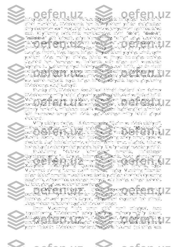 bo‘layotganligi,   ko‘p   narsalarni   mafkura   maydonlarida   bo‘layotgan   kurashlar   hal
qilishi   mumkinligi,   O‘zbekistonda   ham   ba’zi   yoshlarni   yo‘ldan   chalg‘itadigan
diniy ekstremizm xavfi mavjudligi hukumatimiz va jamiyatimizni ogohlikka da’vat
etadi.   80-yillarning   oxirla-ririda   mamlakatimizga   o‘zini   “do‘st”,   “dindosh”,
“millatdosh”   qilib   ko‘rsatib,   go‘yo   islom   dinining   “sofligi”   uchun   kurashishga
“da’vat”   etuvchi   ayrim   kimsalar   kirib   kelganligi   ma’lum.   Ular   muqaddas   islom
dinimizning   asl   mohiyatini   bilmaydigan   oddiy   odamlarni,   g‘o‘r   yoshlarni   o‘z
tuzog‘iga   ilintirib,   bizga   begona   bo‘lgan   diniy   aqidalarni   yoyishga   urindi,   ayrim
yoshlarni   o‘ziga   mahliyo   qilishga,   jaholat   va   jinoyat   bot-qog‘iga   tortishga
ulgurishdi   ham.   Namangan   va   Toshkentda   sodir   etilgan   qonli   voqealardan
keyingina   bu   kuchlarning   niyati   hokimiyat   uchun   kurash   bo‘lib,   ular   din   niqobi
ostida   harakat   qilayotgan   xalqaro   terrorchilik   harakatining   O‘zbekistondagi   bir
to‘dasi ekanligi oshkor bo‘ldi. Mustaqillikning dastlabki yillarida eski mafkuradan
voz   kechish   natijasida   paydo   bo‘lgan   bo‘shliq   vaziyatida   begona   g‘oyalarning
O‘zbekistonga xuruji kuchaydi.
Shunday   qilib,   O’zbekiston   Respublikasi   Birinchi   Prezidenti   Islom   Karimov
O‘zbekistonning milliy istiqlol g‘oyasini yaratish tashabbuskori va ijodkori bo‘ldi.
Ma’no-mazmuni   ozod   va   obod   Vatan,   erkin   va   farovon   hayot   barpo   etish,   Vatan
ravnaqi,   yurt   tinchligi   va   xalq   farovonligiga   erishish,   komil   insonni   tarbiyalash,
ijtimoiy   hamkorlik,   millatlararo   totuvlik   va   dinlararo   bag‘rikenglikni   ta’minlash
kabi   insonparvar   tamoyillarni   o‘zida   uyg‘unlashtirgan   milliy   istiqlol   g‘oyasi
shakllandi.
Milliy   adabiyot   rivojiga   H.S.Karomatovning   “Qur’on   va   o‘zbek   adabiyoti”,
O.Sharofiddinovning   “Cho‘lponni   anglash”,   B.Qosimovning   “Maslakdoshlar”
asarlari ijobiy ta’sir  ko‘rsatdi. Abdulla Oripov, Odil  Yoqubov, Pirimqul Qodirov,
Xurshid   Davron,   To‘ra   Mirzo   kabi   ijodkorlarimizning   tarixiy   roman,   pyesa   va
qissalarida   ulug‘   bobokalonlarimiz,   sohibqiron   Amir   Temur,   Ulug‘bek,   Bobur   va
boshqa buyo’q zotlar siymolari yangicha badiiy-falsafiy nuqtayi nazardan yoritildi.
Shukrulloning   “Kafansiz   ko‘milganlar”   romanida,   To‘lepbergen
Qayipbergenovning   “U   dunyoga,   bobomga   xat”   asarida,   Nazar   Eshonqulovning
“Qora kitob” povestida, O‘tkir Hoshimovning “Tushda kechgan umrlar” romanida,
Xudoyberdi   To‘xtaboyevning   “Qasoskorning   oltin   boshi”   romanida,   Oygul
Muhammad   qizining   “Jannat   qushi”   romanida,   Tog‘ay   Murodning   “Otamdan
qolgan dalalar” romanida mustabid sovet davrida yuritilgan shovinistik siyosatning
qatag‘onlik,   zo‘ravonlikka   asoslangan   mohiyati,   xalq   boshiga   solingan   tashvishu
kulfatlar, g‘am-g‘ussa va alamlari tasvirlangan.
Tohir   Malikning   “Shaytanat”,   Hojiakbar   Shayxovning   “Tutash   olamlar”
asarlarida   insonni   iymon   va   vijdondan   ozdirishga,   razolat   va   qabohat   ummoniga
botirishga   urinuvchi   yomonlik   dunyosi,   mafiya   olami   shaytonlari   fosh   qilinadi,
ularga nisbatan nafratlanish tuyg‘ulari o‘z aksini topgan.
Omon   Muxtorning   “To‘rt   tomon   qibla”   nomli   trilogiyasi,   Barot
Boyqobilovning   “O‘zbeknoma”   tarixiy-falsafiy   va   ma’naviy-ma’rifiy   dostoni,
Abduqahhor   Ibrohimovning   “Biz   kim,  o‘zbeklar”  asari,   Azim   Suyunning   “Oq   va
qora”, A.Qutbiddinning “Izohsiz lug‘at” she’rlari zamonaviy o‘zbek adabiyotining
yorqin   ifodasidir.   O‘zbekiston   Prezidenti,   respublika   hukumati   ijod   ahliga   katta 