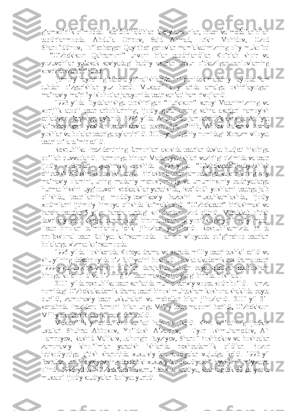 g‘amxo‘rlik qilmoqda. Iste’dodli adiblar faxriy unvonlar, orden va medallar  bilan
taqdirlanmoqda.   Abdulla   Oripov,   Said   Ahmad,   Erkin   Vohidov,   Ozod
Sharofiddinov, To‘lepbergen  Qayipber-genovlar   mamlakatimizning oliy  mukofoti
–   “O‘zbekiston   Qahramoni”   unvoni   bilan   taqdirlandilar.   Ko‘plab   shoir   va
yozuvchilar   yo’qsak   saviyadagi   badiiy   asarlar   uchun   o‘tkazilgan   tanlovlarning
sovrindorlari bo‘ldilar.
Ijtimoiy hayotning  barcha  yo‘nalishlarida  bo‘lganidek  madaniy  hayotda  ham
tubdan   o‘zgarishlar   yuz   berdi.   Mustaqillik   yillarida   amalga   oshirilayotgan
ma’naviy-ma’rifiy islohotlar jarayonida teatr san’ati ham rivojlandi.
1993-yilda   foydalanishga   topshirilgan   “Turkiston”   saroyi   Vatanimizning   va
xorijlik   atoqli   teatr   arboblarining,   ijodiy   guruhlarning   sahna   asarlari   namoyish
etiladigan   dargohga   aylandi.   1994-yilda   Andijonda   jamoatchilik   asosida   faoliyat
ko‘rsatayotgan   yoshlar   teatri   davlat   tasarrufiga   olinib,   Abbos   Bakirov   nomli
yoshlar va bolalar teatriga aylantirildi. 2000-yili Ogahiy nomidagi Xorazm viloyat
teatri to‘la ta’mir etildi.
Respublika   Prezidentining  farmonlari   asosida   teatrlar   davlat   budjeti   hisobiga
qo‘llab-quvvatlandi. Farmonga binoan Madaniyat ishlari vazirligi tizimida va teatr
ijodiy   xodimlari   uyushmasi   qoshida   1998-yilda   “O‘zbekteatr”ijodiy-ishlab
chiqarish birlashmasi  tashkil  etildi. Birlashma teatr jamoalariga xalqimizning boy
ma’naviy   olamini,   uning   madaniy   merosi,   milliy   va   umuminsoniy   qadriyatlarga
hurmat hissini uyg‘otuvchi spektakllar yaratishda, iste’dodli yoshlarni teatrga jalb
qilishda,   teatr-larning   moddiy-texnikaviy   bazasini   mustahkamlashda,   ijodiy
xodimlarni   ijtimoiy   himoya   qilishda   ko‘maklashdi.   “O‘zbekteatr”   birlashmasi   va
barcha   teatrlar   5   yilga   barcha   turdagi   soliqlardan   ozod   qilindi.   Murakkab   o‘tish
davri   qiyinchiliklariga   qaramasdan   bironta   teatrning   yopilishiga   yo‘1   qo‘yilmadi.
Teatr   binolari   ta’mirlandi,   ichki   jihozlari   yangilandi.   Respublikamizda   36   ta
professional   teatr   faoliyat   ko‘rsatmoqda.   Har   bir   viloyatda   qo‘g‘irchoq   teatrlari
bolalarga xizmat ko‘rsatmoqda.
1996-yilda Toshkentda Koreya drama va estrada milliy teatri tashkil etildi va
shu yilning dekabr oyida o‘z faoliyatini boshladi. Davlat akademik rus drama teatri
1999-yilda   hozirgi   zamon   talablari   darajasida   tubdan   qayta   qurilgan   muhtasham
binoga ko‘chirildi va o‘zining 64-teatr mavsumini yangi binoda boshladi.
2001-yilda respublika teatr san’atida muhim tarixiy voqea sodir bo‘ldi. Hamza
nomidagi O‘zbek akademik drama teatri binosi muhtasham koshona shaklida qayta
qurildi,   zamonaviy   teatr   uskunalari   va   mebellar   bilan   jihozlandi.   2001-yil   21-
sentabrda   Prezident   farmoni   bilan   unga   Milliy   teatr   maqomi   berildi,   O‘zbekiston
Milliy akademik drama teatri deb ataldi.
Mustaqillik   yillarida   kino   san’ati   ham   rivojlandi.   Kino   san’atining   ijodkor
ustalari   Shuhrat   Abbosov,   Yo‘ldosh   A’zamov,     Elyor   Eshmuhamedov,   Ali
Hamroyev,   Rashid   Malikov,   Jahongir   Fayziyev,   Sharof   Boshbekov   va   boshqalar
zamonaviy   kinofilmlar   yaratish   ishlarida   peshqadamlik   qildilar.   Bozor
iqtisodiyotiga   o‘tish   sharoitida   xusu-siy   kinostudiyalar   vujudga   keldi.   1992-yil
fevralda Latif Fayziyevning dastlabki xususiy kinostudiyasi “Fayzifilm” ro‘yxatga
olindi.  1996-yilda  “O‘zbekfilm”  tasarrufida  8  ta  studiya,   shuningdek   30  ga  yaqin
mustaqil ijodiy studiyalar faoliyat yuritdi. 