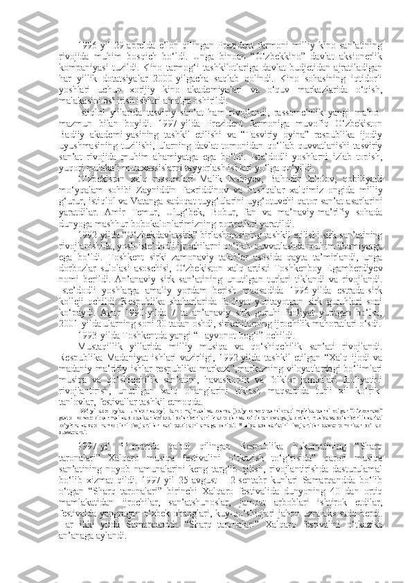 1996-yil   29-aprelda   e’lon   qilingan   Prezident   farmoni   milliy   kino   san’atining
rivojida   muhim   bosqich   bo‘ldi.   Unga   binoan   “O‘zbekkino”   davlat   aksionerlik
kompaniyasi   tuzildi.   Kino   tarmog‘i   tashkilotlariga   davlat   budjetidan   ajratiladigan
har   yillik   dotatsiyalar   2000-yilgacha   saqlab   qolindi.   Kino   sohasining   iqtidorli
yoshlari   uchun   xorijiy   kino   akademiyalari   va   o‘quv   markazlarida   o‘qish,
malakasini oshirish ishlari amalga oshirildi.
Istiqlol   yillarida   tasviriy   san’at   ham   rivojlandi,   rassomchilik   yangi   ma’no-
mazmun   bilan   boyidi.   1997-yilda   Prezident   farmoniga   muvofiq   O‘zbekiston
Badiiy   akademi-yasining   tashkil   etilishi   va   “Tasviriy   oyina”   respublika   ijodiy
uyushmasining   tuzilishi,   ularning   davlat   tomonidan   qo‘llab-quvvatlanishi   tasviriy
san’at   rivojida   muhim   ahamiyatga   ega   bo‘ldi.   Iste’dodli   yoshlarni   izlab   topish,
yuqori malakali mutaxassislarni tayyorlash ishlari yo‘lga qo‘yildi.
O‘zbekiston   xalq   rassomlari   Malik   Nabiyev,   Bahodir   Jalolov,   qobiliyatli
mo‘yqalam   sohibi   Zayniddin   Faxriddinov   va   boshqalar   xalqimiz   ongida   milliy
g‘urur, istiqlol va Vatanga sadoqat tuyg‘ularini uyg‘otuvchi qator san’at asarlarini
yaratdilar.   Amir   Temur,   Ulug‘bek,   Bobur,   fan   va   ma’naviy-ma’rifiy   sohada
dunyoga mashhur bobokalonlarimizning portretlari yaratildi.
1992-yilda “O‘zbekdavlatsirk” birlashmasining tashkil etilishi sirk san’atining
rivojlanishida, yosh iste’dodli ijrochilarni qo‘llab-quvvatlashda muhim ahamiyatga
ega   bo‘ldi.   Toshkent   sirki   zamonaviy   talablar   asosida   qayta   ta’mirlandi,   unga
dorbozlar   sulolasi   asoschisi,   O‘zbekiston   xalq   artisti   Toshkenboy   Egamberdiyev
nomi   berildi.   An’anaviy   sirk   san’atining   unutilgan   turlari   tiklandi   va   rivojlandi.
Iste’dodli   yoshlarga   amaliy   yordam   berish   maqsadida   1996-yilda   estrada-sirk
kolleji   ochildi.   Respublika   shaharlarida   faoliyat   yuritayotgan   sirk   guruhlari   soni
ko‘paydi.   Agar   1990-yilda   7   ta   an’anaviy   sirk   guruhi   faoliyat   yuritgan   bo‘lsa,
2001-yilda ularning soni 20 tadan oshdi, sirkchilarning ijrochilik mahoratlari o‘sdi.
1993-yilda Toshkentda yangi “Hayvonot bog‘i” ochildi.
Mustaqillik   yillarida   milliy   musiqa   va   qo‘shiqchilik   san’ati   rivojlandi.
Respublika   Madaniyat   ishlari   vazirligi,   1992-yilda   tashkil   etilgan   “Xalq   ijodi   va
madaniy-ma’rifiy  ishlar  respublika  markazi”,markazning  viloyatlardagi   bo‘limlari
musiqa   va   qo‘shiqchilik   san’atini,   havaskorlik   va   folklor   jamoalari   faoliyatini
rivojlantirish,   unutilgan   xalq   ohanglarini   tiklash   maqsadida   turli   xil   ko‘rik-
tanlovlar, festivallar tashkil etmoqda.
1996-yil   aprel   oyida   Turkiston   saroyi,   Bahor   majmuasi   va   boshqa   ijodiy   konsert   tashkilotlari   negizida   tashkil   etilgan   “O‘zbeknavo”
gastrol-konsert birlashmasi xalq orasidan iste’dodli qo‘shiqchilarni izlab topish va ko‘rik-tanlovlarga jalb etish, musiqa va qo‘shiqchilik san’ati
bo‘yicha   xalqaro   hamkorlikni   rivojlantirish   kabi   tadbirlarni   amalga   oshirdi.   Musiqa-raqs   san’atini   rivojlantirish   davlat   tomonidan   qo‘llab-
quvvatlandi.
1997-yil   11-martda   qabul   qilingan   Respublika   hukumatining   “Sharq
taronalari”   Xalqaro   musiqa   festivalini   o‘tkazish   to‘g‘risida”   qarori   musiqa
san’atining   noyob   namunalarini   keng   targ‘ib   qilish,   rivojlantirishda   dasturulamal
bo‘lib   xizmat   qildi.   1997-yil   25-avgust   –   2-sentabr   kunlari   Samarqandda   bo‘lib
o‘tgan   “Sharq   taronalari”   birinchi   Xalqaro   festivalida   dunyoning   40   dan   ortiq
mamlakatidan   ijrochilar,   san’atshunoslar,   jamoat   arboblari   ishtirok   etdilar,
festivalda yangragan o‘zbek ohanglari, kuy-qo‘shiqlari jahon uzra aks-sado berdi.
Har   ikki   yilda   Samarqandda   “Sharq   taronalari”   Xalqaro   festivalini   o‘tkazish
an’anaga aylandi. 