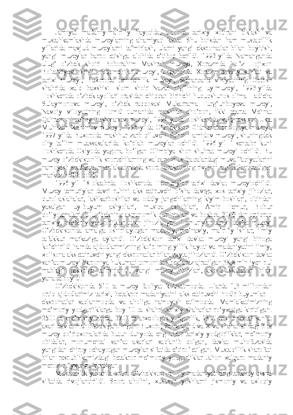 Jamiyat   madaniy-ma’rifiy   hayotida,   aholida   tarixiy   xotirani   tiklash   va
mustahkamlashda   muzeylarning   ahamiyati   katta.   Shu   boisdan   ham   mustaqillik
yillarida   mavjud   muzeylarni   ta’mirlash,   ularni   yangi   eksponatlar   bilan   boyitish,
yangi   muzeylar   barpo   etishga   alohida   e’tibor   berildi.   1992-yilda   Namanganda
ulug‘   o‘zbek   shoiri   Boborahim   Mashrab   muzeyi,   Xorazmda   hofiz   Hojixon
Boltaboyev   nomli   maqomchilar   muzeyi,   Urganchda   Xorazm   amaliy   san’ati   va
tarixi   muzeyi,   Buxoroda   temirchilik   muzeyi,   Samarqand   viloyatining   Oqtosh
shahrida   xalq   baxshisi   Islom   shoir   Nazar   o‘g‘lining   uy-muzeyi,   1993-yilda
Toshkentda o‘zbek ayollari orasidan chiqqan birinchi huquqshunos olima Hadicha
Sulaymonova   muzeyi,   o‘zbek   raqqosasi   Mukarrama   Turg‘unboyeva   muzeyi,
Navoiy   viloyatining   Tomdi   tumanida   mashhur   cho‘pon,   ikki   marta   Mehnat
Qahramoni   Jaboy   Bashmanov   muzeyi,   1994-yilda   Toshkentda   xalq   rassomi   Usta
Muhiddin Rahimov muzeyi, 1996-yilda O‘zbekiston Gidrometeorologiya muzeyi,
1997-yilda  Buxoroda  mashhur  zarb  qiluvchi  Salim  Hamidov  muzeyi,  shuningdek
oliy   ta’lim   muassasalarida   ko‘plab   muzeylar   ochildi.   1996-yil   1-sentabr   kuni
Toshkentda   Osiyoda   yagona   bo‘lgan   Olimpiya   shon-shuhrat   muzeyi   ochildi.   Bu
muzey o‘zbekistonlik sportchilarning xalqaro musobaqalardagi muvaffaqiyatlarini
namoyish etadigan, mamlakatimizda sport harakatining rivojini rag‘batlantiradigan
markaz bo‘lib qoldi.
1996-yil   18-oktabrda   Toshkentda   Temuriylar   tarixi   davlat   muzeyiochildi.
Muzey   temuriylar   davri   ruhini   aks   ettiruvchi   o‘sha   davrga   xos   tarixiy   jihozlar,
qurol-aslahalar,   lashkarboshilar   va   oddiy   jangchilarning   kiyim-boshlari,   oltindan
yasalgan   uy-buyum   ashyolari,   musiqa   asboblari,   Amir   Temur,   Bobur
qo‘lyozmalari, Ulug‘bekning astronomik qurilmalari va boshqa 2000 dan ortiqroq
tarixiy,   madaniy   yodgorliklar   bilan   jihozlangan.   Temuriylar   tarixi   davlat   muzeyi
O‘zbekistonda   amalga   oshirilayotgan   madaniy,   ma’naviy,   ma’rifiy   ishlar,   ilmiy
tafakkur   markaziga   aylandi.   O‘zbekiston   tarixi   davlat   muzeyi   yangi   binoga
ko‘chirildi hamda ajdodlarimizning ko‘p ming yillik hayoti va madaniyatini ilmiy,
xolisona aks ettiruvchi yangi eksponatlar bilan qayta jihozlandi. O‘zbekiston davlat
san’at muzeyi Yaponiya hukumati tomonidan beg‘araz ajratilgan 38,8 mln iyen pul
mablag‘i   hisobiga   ta’mirlandi,   yangi   muzey   jihozlari,   asbob-uskunalari   bilan
yanada boyidi.
O‘zbekistonda   510   ta   muzey   faoliyat   ko‘rsatmoqda.   Ularda   1,3   milliondan
ortiq   ajdodlarimiz   tarixi,   betakror   madaniyatini   aks   ettiruvchi   nodir   buyumlar   –
eksponatlar   saqlanmoqda   va   aholiga   namoyish   etilmoqda.   Mamlakatimizning
me’moriy   yodgorliklarga   boy   10   ta   shahri   tarixiy   shaharlar   ro‘yxatiga   kiritilgan.
2500   ta   me’moriy   obida,   2700   ta   arxeologik   yodgorlik,   1800   monumental   san’at
asari davlat muhofazasiga olingan. Buxoro, Samarqand va Xiva shaharlaridagi 3 ta
muzey-qo‘riqxonalarida   butun   dunyoda   eng   nodir   tarixiy   yodgorliklar,   me’moriy
obidalar,   monumental   san’at   asarlari   saqlanib   qolgan,   davlat   muhofazasida
yangidan chiroy ochayotgan muzeylar sifatida e’tirof etilgan. Mustaqillik sharofati
bilan   respublikamizdagi   betakror   me’moriy   yodgorliklar   Jahon   xalqaro   madaniy
merosi ro‘yxatiga kiritilgan.
Mustaqillik   yillarida   sport   O‘zbekiston   milliy   madaniyatining   tarkibiy   qismi
sifatida   rivojlantirildi.   Sport   aholini,   xususan   yoshlarni   jismoniy   va   axloqiy 