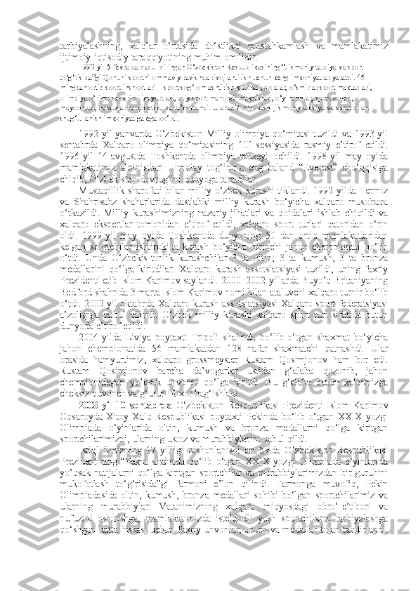 tarbiyalashning,   xalqlar   o‘rtasida   do‘stlikni   mustahkamlash   va   mamlakatimiz
ijtimoiy-iqtisodiy taraqqiyotining muhim omilidir.
1992-yil 5-fevralda qabul qilingan O‘zbekiston Respublikasining “Jismoniy tarbiya va sport 
to‘g‘risida”gi Qonuni sportni ommaviy ravishda rivojlantirish uchun keng imkoniyatlar yaratdi. 46 
mingdan ortiq sport inshootlari – sport sog‘lomlashtirish klublari, bolalar, o‘smirlar sport maktablari, 
olimpiya o‘rinbosarlari bilim yurtlari, oliy sport mahorati maktablari, o‘yingohlar, sport zallari, 
maydonlari, hovuzlar barpo etildi va ta’mirlandi.  Ularda 7 mln. kishi jismoniy tarbiya va sport bilan 
shug‘ullanish imkoniyatiga ega bo‘ldi.
1992-yil  yanvarda O‘zbekiston  Milliy olimpiya  qo‘mitasi  tuzildi  va  1993-yil
sentabrda   Xalqaro   olimpiya   qo‘mitasining   101-sessiyasida   rasmiy   e’tirof   etildi.
1996-yil   14-avgustda   Toshkentda   olimpiya   muzeyi   ochildi.   1998-yil   may   oyida
mamlakatimiz   alpinistlari   Himolay   tog‘ining   eng   baland   “Everest”   cho‘qqisiga
chiqib, O‘zbekiston dovrug‘ini dunyoga taratdilar. 
Mustaqillik sharofati bilan milliy o‘zbek kurashi  tiklandi. 1992-yilda Termiz
va   Shahrisabz   shaharlarida   dastlabki   milliy   kurash   bo‘yicha   xalqaro   musobaqa
o‘tkazildi.   Milliy   kurashimizning   nazariy   jihatlari   va   qoidalari   ishlab   chiqildi   va
xalqaro   ekspertlar   tomonidan   e’tirof   etildi,   xalqaro   sport   turlari   qatoridan   o‘rin
oldi.   1999-yil   may   oyida   Toshkentda   dunyoning   50   dan   ortiq   mamlakatlaridan
kelgan   sportchilar   ishtirokida   kurash   bo‘yicha   birinchi   jahon   chempionati   bo‘lib
o‘tdi.   Unda   O‘ zbekis-tonlik   kurashchilar   3   ta   oltin,   3   ta   kumush,   3   ta   bronza
medallarini   qo‘lga   kiritdilar.   Xalqaro   kurash   assotsiatsiyasi   tuzildi,   uning   faxriy
Prezidenti etib Islom Karimov saylandi. 2000–2002-yillarda Buyo’q Britaniyaning
Bedford shahrida 3 marta Islom Karimov nomi bilan ataluvchi xalqaro turnir bo‘lib
o‘tdi. 2002-yil oktabrda Xalqaro kurash assotsiatsiyasi Xalqaro sport federatsiyasi
a’zoligiga   qabul   qilindi.   O‘zbek   milliy   kurashi   xalqaro   sport   turi   sifatida   butun
dunyoda e’tirof etildi.
2004-yilda   Liviya   poytaxti   Tripoli   shahrida   bo‘lib   o‘tgan   shaxmat   bo‘yicha
jahon   chempionatida   56   mamlakatdan   128   nafar   shaxmatchi   qatnashdi.   Ular
orasida   hamyurtimiz,   xalqaro   grossmeyster   Rustam   Qosimjonov   ham   bor   edi.
Rustam   Qosimjonov   barcha   da’vogarlar   ustidan   g‘alaba   qozonib,   jahon
chempionidegan   yo’qsak   unvonni   qo‘lga   kiritdi.   Bu   g‘alaba   butun   xalqimizga
cheksiz quvonch va g‘urur-iftixor bag‘ishladi.
2008-yil   10   sentabrda   O‘zbekiston   Respublikasi   Prezidenti   Islom   Karimov
Oqsaroyda   Xitoy   Xalq   Respublikasi   poytaxti   Pekinda   bo‘lib   o‘tgan   XXIX   yozgi
Olimpiada   o‘yinlarida   oltin,   kumush   va   bronza   medallarni   qo‘lga   kiritgan
sportchilarimizni, ularning ustoz va murabbiylarini qabul qildi.
Istiqlolimizning   17   yilligi   nishonlanishi   arafasida   O‘zbekiston   Respublikasi
Prezidentining   “Pekin   shahrida   bo‘lib   o‘tgan   XXIX   yozgi   Olimpiada   o‘yinlarida
yo’qsak natijalarni qo‘lga kiritgan sportchilar va murabbiylarimizdan bir guruhini
mukofotlash   to‘g‘risida”gi   farmoni   e’lon   qilindi.   Farmonga   muvofiq,   Pekin
Olimpiadasida   oltin,   kumush,   bronza   medallari   sohibi   bo‘lgan   sportchilarimiz   va
ularning   murabbiylari   Vatanimizning   xalqaro   miqyosdagi   obro‘-e’tibori   va
nufuzini   oshirishga,   mamlakatimizda   iste’dodli   yosh   sportchilarni   tarbiyalashga
qo‘shgan katta hissasi uchun faxriy unvonlar, orden va medallar bilan taqdirlandi. 