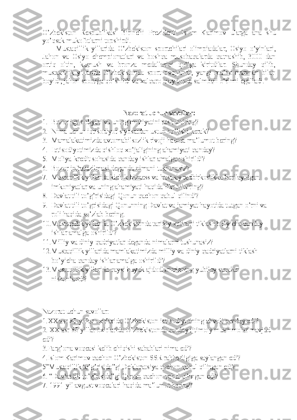 O’zbekiston   Respublikasi   Birinchi   Prezidenti   Islom   Karimov   ularga   ana   shu
yo’qsak mukofotlarni topshirdi.
Mustaqillik   yillarida   O‘zbekiston   sportchilari   olimpiadalar,   Osiyo   o‘yinlari,
Jahon   va   Osiyo   chempionatlari   va   boshqa   musobaqalarda   qatnashib,   3000   dan
ortiq   oltin,   kumush   va   bronza   medallarini   qo‘lga   kiritdilar.   Shunday   qilib,
mustaqillik   yillarida   O‘zbekistonda   sport   rivojlandi,   yangi   ma’no-mazmun   bilan
boyidi, jahon sportiga qo‘shildi va xalqaro maydonda salmoqli o‘rinni egalladi.
Nazorat uchun savollar:
1. Bozor iqtisodiyoti va uning mohiyatini tushuntiring?
2. Nima uchun iqtisodiyot siyosatdan ustun bo’lishi kerak?
3. Mamalakatimizda avtomabilsozlik rivoji haqida ma’lumot bering?
4. Iqtisodiyotimizda qishloq xo’jaligining ahamiyati qanday?
5. Moliya-kredit sohasida qanday ishlar amalga oshirildi?
6. Bozor infratuzilmasi deganda nimani tushunasiz?
7. Mustaqillik yillarida kichik bizness va hususiy tadbirkorlikka berilayotgan 
imkoniyatlar va uning ahamiyati haqida fikr bildiring?
8. Davlat tili to’g’risidagi Qonun qachon qabul qilindi?
9. Davlat tili to’grisidagi Qonunning Davlat va jamiyat hayotida tutgan o’rni va 
roli haqida so’zlab bering.
10. Mustaqillik yillarida O’zbekistonda tarixiy xotirani tiklash bo’yicha qanday 
ishlar amalga oshirildi?
11. Milliy va diniy qadriyatlar deganda nimalarni tushunasiz?
12. Mustaqillik yillarida mamlakatimizda milliy va diniy qadriyatlarni tiklash 
bo’yicha qanday ishlar amalga oshirildi?
13. Mustaqillik yillarida qaysi buyuk ajdodlarimizning yubiley sanalari 
nishonlandi?
Nazorat uchun savollar:
1.XX asr 80-yillar oxirlarida O’zbekiston iqtisodiyotining ahvoli qanday edi?
2. XX asr 80-yillar oxirlarida O’zbekistonda qanday ijtimoiy muammolar mavjud 
edi?
3.Farg’ona voqeasi kelib chiqishi sabablari nima edi?
4.Islom Karimov qachon O’zbekiston SSR rahbarligiga saylangan edi?
5”Mustaqillik to’g’risida”gi Dekloratsiya qachon qabul qilingan edi?
6. “Davlat tili to’g’risida”gi Qonun qachon qabul qilingan edi?
7. 1991-yil avgust voqealari haqida ma’lumot bering? 