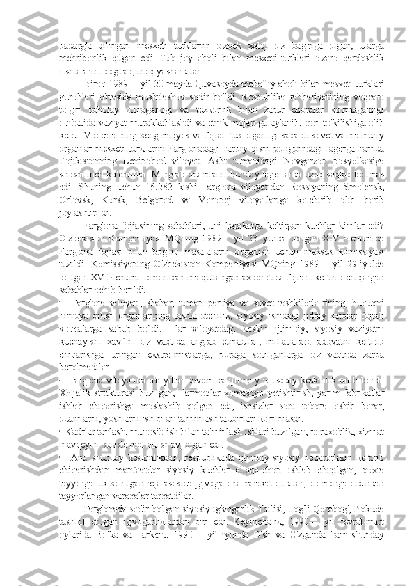 badarg'a   qilingan   mesxeti   turklarini   o'zbek   xalqi   o'z   bag'riga   olgan,   ularga
mehribonlik   qilgan   edi.   Tub   joy   aholi   bilan   mesxeti   turklari   o'zaro   qardoshlik
rishtalarini bog'lab, inoq yashardilar.
Biroq 1989— yil 20-mayda Quvasoyda mahalliy aholi bilan mesxeti turklari
guruhlari   o'rtasida   mushtlashuv   sodir   bo'ldi.   Respublika   rahbariyatining   voqeani
to'g'ri   baholay   olmaganligi   va   tezkorlik   bilan   zarur   choralar   ko'rmaganligi
oqibatida vaziyat murakkablashdi  va etnik mojaroga aylanib, qon to'kilishiga olib
keldi. Voqealarning keng miqyos va fojiali tus olganligi sababli sovet va ma'muriy
organlar   mesxeti   turklarini   Farg'onadagi   harbiy  qism   poligonidagi   lagerga   hamda
Tojikistonning   Leninobod   viloyati   Asht   tumanidagi   Novgarzon   posyolkasiga
shoshilinch ko'chirildi. Minglab odamlarni bunday lagerlarda uzoq saqlab bo'lmas
edi.   Shuning   uchun   16.282   kishi   Farg'ona   viloyatidan   Rossiyaning   Smolensk,
Orlovsk,   Kursk,   Belgorod   va   Voronej   viloyatlariga   ko'chirib   olib   borib
joylashtirildi.
Farg'ona   fojiasining   sabablari,   uni   harakatga   keltirgan   kuchlar   kimlar   edi?
O'zbekiston Kompartiyasi  MQning 1989— yil  23-iyunda bo'lgan XIV Plenumida
Farg'ona   fojiasi   bilan   bog'liq   masalalarni   o'rganish   uchun   maxsus   komissiyasi
tuzildi.   Komissiyaning   O'zbekiston   Kompartiyasi   MQning   1989—   yil   29-iyulda
bo'lgan XV Plenumi tomonidan ma'qullangan axborotida fojiani keltirib chiqargan
sabablar ochib berildi.
•     Farg'ona   viloyati,   shahar,   tuman   partiya   va   sovet   tashkilotla-rining,   huquqni
himoya   qilish   organlarining   tashkilotchilik,   siyosiy   ishidagi   jiddiy   xatolar   fojiali
voqealarga   sabab   bo'ldi.   Ular   viloyatdagi   keskin   ijtimoiy,   siyosiy   vaziyatni
kuchayishi   xavfini   o'z   vaqtida   anglab   etmadilar,   millatlararo   adovatni   keltirib
chiqarishga   uringan   ekstre-mistlarga,   poraga   sotilganlarga   o'z   vaqtida   zarba
berolmadilar.
•   Farg'ona viloyatida o'n yillar davomida ijtimoiy-iqtisodiy keskinlik ortib bordi.
Xo'jalik   strukturasi   buzilgan,     larmoqlar   xomashyo   yetishtirish,   yarim   fabrikatlar
ishlab   chiqarishga   moslashib   qolgan   edi,   ishsizlar   soni   tobora   oshib   borar,
odamlarni, yoshlarni ish bilan ta'minlash tadbirlari ko'rilmasdi.
• Kadrlar tanlash, munosib ish bilan ta'minlash ishlari buzilgan, poraxo'rlik, xizmat
mavqeyini suiiste'mol qilish avj olgan edi.
•     Ana   shunday   keskinlikdan,   respublikada   ijtimoiy-siyosiy   beqarorlikni   keltirib
chiqarishdan   manfaatdor   siyosiy   kuchlar   allaqa-chon   ishlab   chiqilgan,   puxta
tayyorgarlik ko'rilgan reja asosida jg'vogarona harakat qildilar, olomonga oldindan
tayyorlangan varaqalar tarqatdilar.
Farg'onada sodir bo'lgan siyosiy ig'vogarlik Tbilisi, Tog'li Qorabog', Bokuda
tashkil   etilgan   ig'vogarliklardan   biri   edi.   Keyinchalik,   1990—   yil   fevral-mart
oylarida   Bo'ka   va   Parkent,   1990—   yil   iyunda   O'sh   va   O'zganda   ham   shunday 