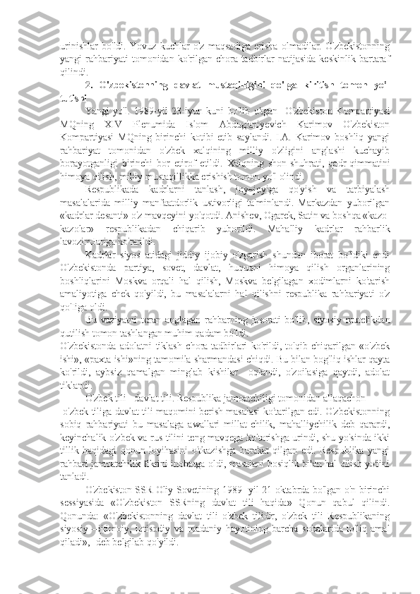 urinishlar   bo'ldi.   Yovuz   kuchlar   o'z   maqsadiga   erisha   olmadilar.   O'zbekistonning
yangi   rahbariyati  tomonidan  ko'rilgan  chora-tadbirlar   natijasida  keskinlik   bartaraf
qilindi.
2.   O'zbekistonning   davlat   mustaqilligini   qo'lga   kiritish   tomon   yo’l
tutishi
Yangi   yo'l.   1989-yil   23-iyun   kuni   bo'lib   o'tgan     O'zbekiston   Kompartiyasi
MQning   XIV   Plenumida   Islom   Abdug'aniyevich   Karimov   O'zbekiston
Kompartiyasi   MQning   birinchi   kotibi   etib   saylandi.   I.A.   Karimov   boshliq   yangi
rahbariyat   tomonidan   o'zbek   xalqining   milliy   o'zligini   anglashi   kuchayib
borayotganligi   birinchi   bor   etirof   etildi.   Xalqning   shon-shuhrati,   qadr-qimmatini
himoya qilish, milliy mustaqillikka erishish tomon yo'l olindi.
Respublikada   kadrlarni   tanlash,   joy~joyiga   qo'yish   va   tarbiyalash
masalalarida   milliy   manfaatdorlik   ustivorligi   ta'minlandi.   Markazdan   yuborilgan
«kadrlar desanti» o'z mavqeyini yo'qotdi. Anishev, Ogarek, Satin va boshqa «kazo-
kazolar»   respublikadan   chiqarib   yuborildi.   Mahalliy   kadrlar   rahbarlik
lavozimJariga ko'tarildi.
Kadrlar   siyos   atidagi   jiddiy   ijobiy   o'zgarish   shundan   iborat   bo'ldiki   endi
O'zbekistonda   partiya,   sovet,   davlat,   huquqni   himoya   qilish   organlarining
boshliqlarini   Moskva   orqali   hal   qilish,   Moskva   belgilagan   xodimlarni   ko'tarish
amaliyotiga   chek   qo'yildi,   bu   masalalarni   hal   qilishni   respublika   rahbariyati   o'z
qo'Iiga oldi.
Bu   vaziyatni   teran   anglagan   rahbarning   jasorati   bo'lib,   siyosiy   mutelikdan
qutilish tomon tashlangan muhim qadam bo'ldi.
O'zbekistonda   adolatni   tiklash   chora-tadbirlari   ko'rildi,   to'qib   chiqarilgan   «o'zbek
ishi», «paxta ishi»ning tamomila sharmandasi chiqdi. Bu bilan bog'liq ishlar qayta
ko'rildi,   aybsiz   qamalgan   minglab   kishilar     oqlandi,   o'zoilasiga   qaytdi,   adolat
tiklandi.
O'zbek tili - davlat tili. Respublika jamoatchiligi tomonidan allaqachon
 o'zbek tiliga davlat tili maqomini berish masalasi ko'tarilgan edi. O'zbekistonning
sobiq   rahbariyati   bu   masalaga   awallari   millat-chilik,   mahalliychilik   deb   qarardi,
keyinchalik o'zbek va rus tilini teng mavqega ko'tarishga urindi, shu yo'sinda ikki
tillik   haqidagi   qonun   loyihasini   o'tkazishga   harakat   qilgan   edi.   Respublika   yangi
rahbari jamoatchilik fikrini inobatga oldi, masalani bosiqlik bilan hal qilish yo'lini
tanladi.
O'zbekiston SSR Oliy Sovetining 1989- yil 21-oktabrda bo'lgan o'n birinchi
sessiyasida   «O'zbekiston   SSRning   davlat   tili   haqida»   Qonun   qabul   qilindi.
Qonunda:   «O'zbekistonning   davlat   tili   o'zbek   tilidir,   o'zbek   tili   Respublikaning
siyosiy—ijtimoiy,   iqtisodiy   va   madaniy   hayotining   barcha   sohalarida   to'liq   amal
qiladi», -deb belgilab qo'yildi. 