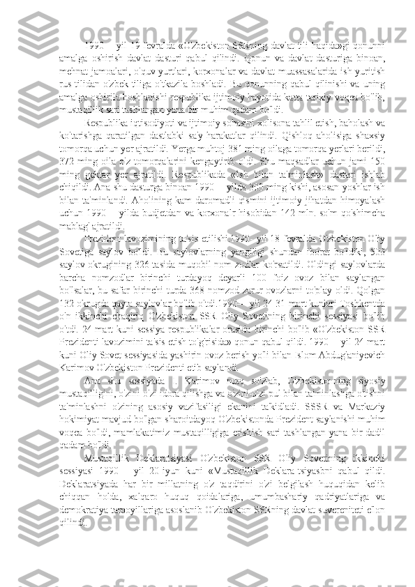 1990— yil 19-fevralda «O'zbekiston SSRning davlat tili haqida»gi qonunni
amalga   oshirish   davlat   dasturi   qabul   qilindi.   Qonun   va   davlat   dasturiga   binoan,
mehnat jamoalari, o'quv yurtlari, korxonalar va davlat muassasalarida ish yuritish
rus  tilidan o'zbek tiliga o'tkazila  boshladi. Bu  qonunning qabul  qilinishi  va uning
amalga oshirila boshlanishi respublika ijtimoiy hayotida katta tarixiy voqea bo'lib,
mustaqillik sari tashlangan yana bir muhim qadam bo'ldi.
Respublika iqtisodiyoti va ijtimoiy sohasini xolisona tahlil etish, baholash va
ko'tarishga   qaratilgan   dastlabki   sa'y-harakatlar   qilindi.   Qishloq   aholisiga   shaxsiy
tomorqa uchun yer ajratildi. Yerga muhtoj 381 ming oilaga tomorqa yerlari berildi,
372   ming   oila   o'z   tomorqalarini   kengaytirib   oldi.   Shu   maqsadlar   uchun   jami   150
ming   gektar   yer   ajratildi.   Respublikada   «Ish   bilan   ta'minlash»   dasturi   ishlab
chiqildi. Ana shu dasturga binoan 1990— yilda 300 ming kishi, asosan yoshlar ish
bilan  ta'minlandi.  Aholining  kam   daromadli   qismini   ijtimoiy  jihatdan  himoyalash
uchun  1990—   yilda  budjetdan   va   korxonalr   hisobidan   142  mln.  so'm   qo'shimcha
mablag' ajratildi. 
Prezident  lavozimining ta'sis  etilishi.1990- yil 18-fevralda O'zbekiston Oliy
Sovetiga   saylov   bo'ldi.   Bu   saylovlarning   yangiligi   shundan   iborat   bo'idiki,   500
saylov okrugining 326 tasida muqobil  nom-zodlar ko'rsatildi. Oldingi saylovlarda
barcha   nomzodlar   birinchi   turdayoq   deyarli   100   foiz   ovoz   bilan   saylangan
bo'lsalar, bu safar birinchi turda 368 nomzod zarur ovozlarni to'play oldi. Qolgan
132 okrugda qayta saylovlar bo'lib o'tdi.1990— yil 24-31-mart kunlari Toshkentda
o'n   ikkinchi   chaqiriq   O'zbekiston   SSR   Oliy   Sovetining   birinchi   sessiyasi   bo'lib
o'tdi. 24-mart  kuni  sessiya  respublikalar  orasida  birinchi  bo'lib  «O'zbekiston  SSR
Prezidenti lavozimini ta'sis etish to'g'risida» qonun qabul qildi. 1990— yil 24-mart
kuni Oliy Sovet sessiyasida yashirin ovoz berish yo'li bilan Islom Abdug'aniyevich
Karimov O'zbekiston Prezidenti etib saylandi.
Ana   shu   sessiyada   I.   Karimov   nutq   so'zlab,   O'zbekistonning   siyosiy
mustaqilligini, o'zini-o'zi idora qilishga va o'zini-o'zi pul bilan ta'minlashga o'tishni
ta'minlashni   o'zining   asosiy   vazifasiligi   ekanini   ta'kidladi.   SSSR   va   Markaziy
hokimiyat mavjud bo'lgan sharoitdayoq O'zbekistonda Prezident saylanishi muhim
voqea   bo'ldi,  mamlakatimiz   mustaqilligiga   erishish   sari   tashlangan   yana  bir   dadil
qadam bo'ldi.
Mustaqillik   Deklaratsiyasi   O'zbekiston   SSR   Oliy   Sovetining   ikkinchi
sessiyasi   1990—   yil   20-iyun   kuni   «Mustaqillik   Deklara-tsiyasbni   qabul   qildi.
Deklaratsiyada   har   bir   millatning   o'z   taqdirini   o'zi   belgilash   huquqidan   kelib
chiqqan   holda,   xalqaro   huquq   qoidalariga,   umumbashariy   qadriyatlariga   va
demokratiya tamoyillariga asoslanib O'zbekiston SSRning davlat suvereniteti e'lon
qilindi. 