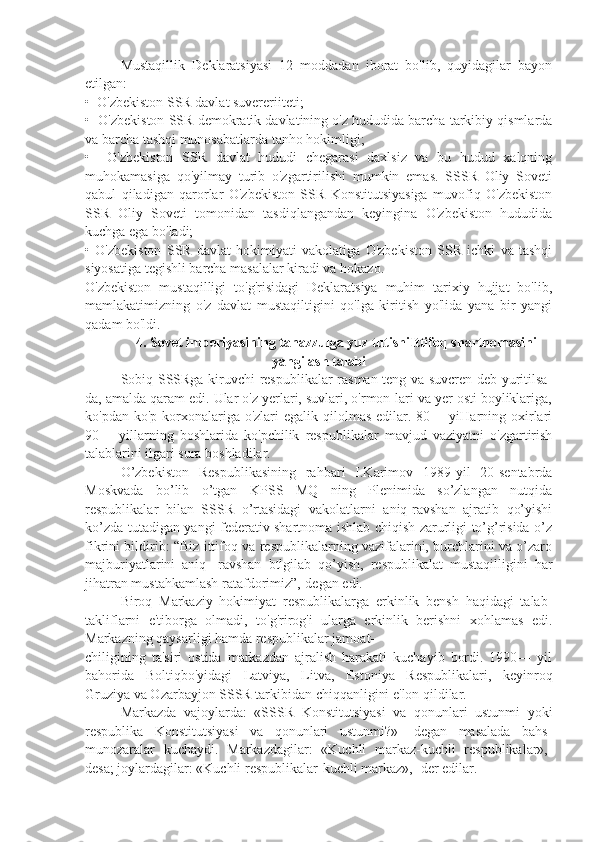 Mustaqillik   Deklaratsiyasi   12   moddadan   iborat   bo'lib,   quyidagilar   bayon
etilgan:
•  O'zbekiston SSR davlat suvereriiteti;
•  O'zbekiston SSR demokratik davlatining o'z hududida barcha tarkibiy qismlarda
va barcha tashqi munosabatlarda tanho hokimligi;
•     O'zbekiston   SSR   davlat   hududi   chegarasi   daxlsiz   va   bu   hudud   xalqning
muhokamasiga   qo'yilmay   turib   o'zgartirilishi   mumkin   emas.   SSSR   Oliy   Soveti
qabul   qiladigan   qarorlar   O'zbekiston   SSR   Konstitutsiyasiga   muvofiq   O'zbekiston
SSR   Oliy   Soveti   tomonidan   tasdiqlangandan   keyingina   O'zbekiston   hududida
kuchga ega bo'ladi;
•   O'zbekiston   SSR   davlat   hokimiyati   vakolatiga   O'zbekiston   SSR   ichki   va   tashqi
siyosatiga tegishli barcha masalalar kiradi va hokazo.
O'zbekiston   mustaqilligi   to'g'risidagi   Deklaratsiya   muhim   tarixiy   hujjat   bo'lib,
mamlakatimizning   o'z   davlat   mustaqiltigini   qo'lga   kiritish   yo'lida   yana   bir   yangi
qadam bo'ldi.
4. Sovet imperiyasining tanazzulga yuz tutishiIttifoq shartnomasini
yangilash talabi
Sobiq SSSRga kiruvchi respublikalar rasman teng va suvcren deb yuritilsa-
da, amalda qaram edi. Ular o'z yerlari, suvlari, o'rmon-lari va yer osti boyliklariga,
ko'pdan-ko'p  korxonalariga  o'zlari  egalik  qilolmas   edilar.  80— yiHarning oxirlari
90—   yillarning   boshlarida   ko'pchilik   respublikalar   mavjud   vaziyatni   o'zgartirish
talablarini ilgari sura boshladilar.
O’zbekiston   Respublikasining   rahbari   I.Karimov   1989-yil   20-sentabrda
Moskvada   bo’lib   o’tgan   KPSS   MQ   ning   Plenimida   so’zlangan   nutqida
respublikalar   bilan   SSSR   o’rtasidagi   vakolatlarni   aniq-ravshan   ajratib   qo’yishi
ko’zda tutadigan yangi federativ shartnoma ishlab chiqish zarurligi to’g’risida o’z
fikrini bildirib: “Biz ittifoq va respublikalarning vazifalarini, burchlarini va o’zaro
majburiyatlarini   aniq-   ravshan   btlgilab   qo’yish,   respublikalat   mustaqilligini   har
jihatran mustahkamlash ratafdorimiz”,-degan edi.
Biroq   Markaziy   hokimiyat   respublikalarga   erkinlik   bensh   haqidagi   talab-
takliflarni   e'tiborga   olmadi,   to'g'rirog'i   ularga   erkinlik   berishni   xohlamas   edi.
Markazning qaysarligi hamda respublikalar jamoat-
chiligining   ta'siri   ostida   markazdan   ajralish   harakati   kuchayib   bordi.   1990—   yil
bahorida   Boltiqbo'yidagi   Latviya,   Litva,   Estoniya   Respublikalari,   keyinroq
Gruziya va Ozarbayjon SSSR tarkibidan chiqqanligini e'lon qildilar.
Markazda   vajoylarda:   «SSSR   Konstitutsiyasi   va   qonunlari   ustunmi   yoki
respublika   Konstitutsiyasi   va   qonunlari   ustunmi?»-   degan   masalada   bahs-
munozaralar   kuchaydi.   Markazdagilar:   «Kuchli   markaz-kuchli   respublikalar»,-
desa; joylardagilar: «Kuchli respublikalar-kuchli markaz»,- der edilar. 