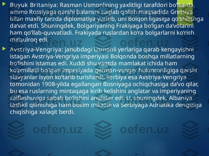 
Buy uk  Bri t aniy a:  Rasman Usmonlining yaxlitligi tarafdori bo‘lsa-da, 
ammo Rossiyaga qarshi balansni saqlab qolish maqsadida Gretsiya 
bilan maxfiy tarzda diplomatiya yuritib, uni Bolqon ligasiga qo‘shilishga 
da’vat etdi. Shuningdek, Bolgariyaning Frakiyaga bo‘lgan da’volarini 
ham qo‘llab-quvvatladi. Frakiyada ruslardan ko‘ra bolgarlarni ko‘rish 
ma’qulroq edi.

Av st riy a-Vengriy a:  janubdagi Usmonli yerlariga qarab kengayishni 
istagan Avstriya-Vengriya imperiyasi Bolqonda boshqa millatlarning 
bo‘lishini istamas edi. Xuddi shu vaqtda mamlakat ichida ham 
ko‘pmillatli bo‘lgan imperiyada german-venger hukmronligiga qarshi 
slavyanlar isyon ko‘tarib turishardi. Serbiya esa Avstriya-Vengriya 
tomonidan 1908-yilda egallangan Bosniyaga ochiqchasiga da’vo qilar, 
bu esa ruslarning mintaqaga kirib kelishini anglatar va imperiyaning 
zaiflashuviga sabab bo‘lishini anglatar edi. U, shuningdek, Albaniya 
tashkil qilinishiga ham bosim o‘tkazdi va Serbiyaga Adriatika dengiziga 
chiqishiga xalaqit berdi.       