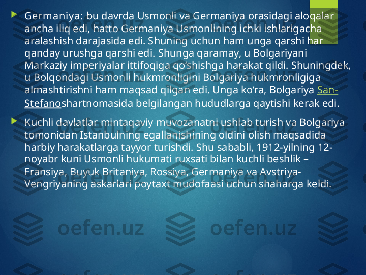 
Germaniy a:  bu davrda Usmonli va Germaniya orasidagi aloqalar 
ancha iliq edi, hatto Germaniya Usmonlining ichki ishlarigacha 
aralashish darajasida edi. Shuning uchun ham unga qarshi har 
qanday urushga qarshi edi. Shunga qaramay, u Bolgariyani 
Markaziy imperiyalar ittifoqiga qo‘shishga harakat qildi. Shuningdek, 
u Bolqondagi Usmonli hukmronligini Bolgariya hukmronligiga 
almashtirishni ham maqsad qilgan edi. Unga ko‘ra, Bolgariya  San-
Stefano shartnomasida belgilangan hududlarga qaytishi kerak edi.

Kuchli davlatlar mintaqaviy muvozanatni ushlab turish va Bolgariya 
tomonidan Istanbulning egallanishining oldini olish maqsadida 
harbiy harakatlarga tayyor turishdi. Shu sababli, 1912-yilning 12-
noyabr kuni Usmonli hukumati ruxsati bilan kuchli beshlik – 
Fransiya, Buyuk Britaniya, Rossiya, Germaniya va Avstriya-
Vengriyaning askarlari poytaxt mudofaasi uchun shaharga keldi.       