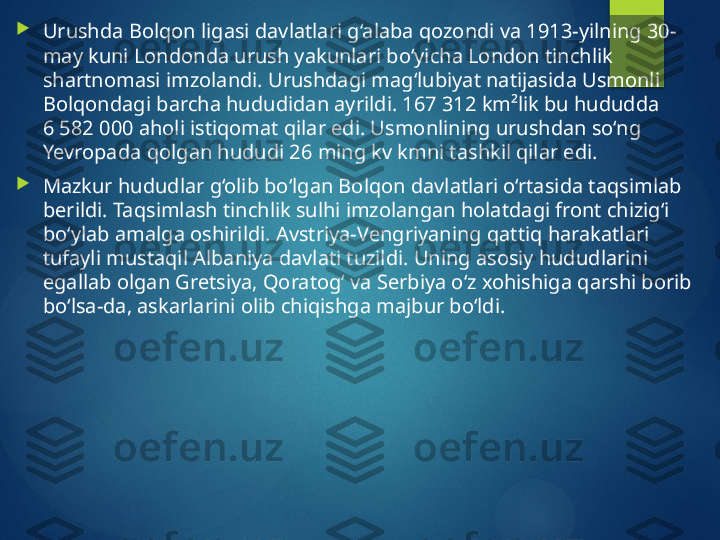 
Urushda Bolqon ligasi davlatlari g‘alaba qozondi va 1913-yilning 30-
may kuni Londonda urush yakunlari bo‘yicha London tinchlik 
shartnomasi imzolandi. Urushdagi mag‘lubiyat natijasida Usmonli 
Bolqondagi barcha hududidan ayrildi. 167 312 km²lik bu hududda 
6 582 000 aholi istiqomat qilar edi. Usmonlining urushdan so‘ng 
Yevropada qolgan hududi 26 ming kv kmni tashkil qilar edi.

Mazkur hududlar g‘olib bo‘lgan Bolqon davlatlari o‘rtasida taqsimlab 
berildi. Taqsimlash tinchlik sulhi imzolangan holatdagi front chizig‘i 
bo‘ylab amalga oshirildi. Avstriya-Vengriyaning qattiq harakatlari 
tufayli mustaqil Albaniya davlati tuzildi. Uning asosiy hududlarini 
egallab olgan Gretsiya, Qoratog‘ va Serbiya o‘z xohishiga qarshi borib 
bo‘lsa-da, askarlarini olib chiqishga majbur bo‘ldi.       