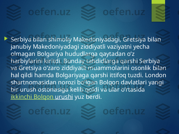 
Serbiya bilan shimoliy Makedoniyadagi, Gretsiya bilan 
janubiy Makedoniyadagi ziddiyatli vaziyatni yecha 
olmagan Bolgariya hududlarga qaytadan o‘z 
harbiylarini kiritdi. Bunday tahdidlarga qarshi Serbiya 
va Gretsiya o‘zaro ziddiyatli muammolarini osonlik bilan 
hal qildi hamda Bolgariyaga qarshi ittifoq tuzdi. London 
shartnomasidan norozi bo‘lgan Bolqon davlatlari yangi 
bir urush ostonasiga kelib qoldi va ular o‘rtasida 
ikkinchi   Bolqon   urushi  yuz berdi.       