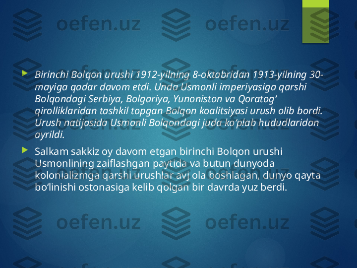 
Birinchi Bolqon urushi 1912-yilning 8-oktabridan 1913-yilning 30-
mayiga qadar davom etdi. Unda Usmonli imperiyasiga qarshi 
Bolqondagi Serbiya, Bolgariya, Yunoniston va Qoratog‘ 
qirolliklaridan tashkil topgan Bolqon koalitsiyasi urush olib bordi. 
Urush natijasida Usmonli Bolqondagi juda ko‘plab hududlaridan 
ayrildi.

Salkam sakkiz oy davom etgan birinchi Bolqon urushi 
Usmonlining zaiflashgan paytida va butun dunyoda 
kolonializmga qarshi urushlar avj ola boshlagan, dunyo qayta 
bo‘linishi ostonasiga kelib qolgan bir davrda yuz berdi.         