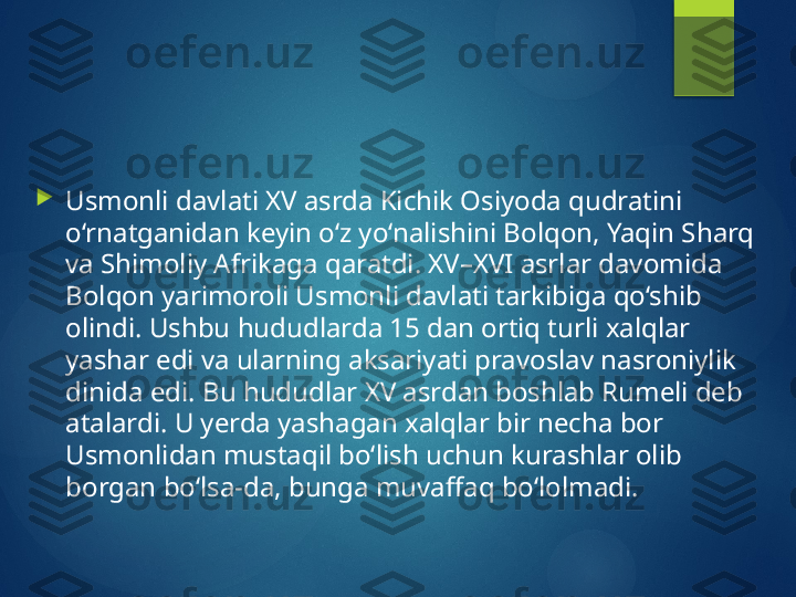 
Usmonli davlati XV asrda Kichik Osiyoda qudratini 
o‘rnatganidan keyin o‘z yo‘nalishini Bolqon, Yaqin Sharq 
va Shimoliy Afrikaga qaratdi. XV–XVI asrlar davomida 
Bolqon yarimoroli Usmonli davlati tarkibiga qo‘shib 
olindi. Ushbu hududlarda 15 dan ortiq turli xalqlar 
yashar edi va ularning aksariyati pravoslav nasroniylik 
dinida edi. Bu hududlar XV asrdan boshlab Rumeli deb 
atalardi. U yerda yashagan xalqlar bir necha bor 
Usmonlidan mustaqil bo‘lish uchun kurashlar olib 
borgan bo‘lsa-da, bunga muvaffaq bo‘lolmadi.       