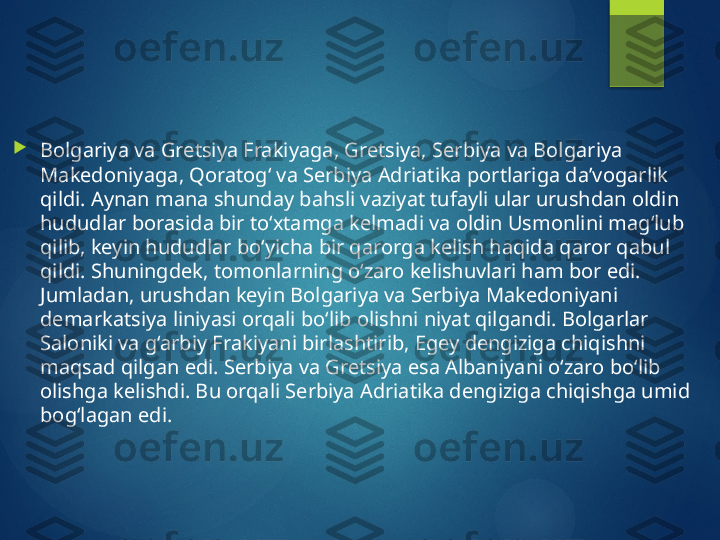 
Bolgariya va Gretsiya Frakiyaga, Gretsiya, Serbiya va Bolgariya 
Makedoniyaga, Qoratog‘ va Serbiya Adriatika portlariga da’vogarlik 
qildi. Aynan mana shunday bahsli vaziyat tufayli ular urushdan oldin 
hududlar borasida bir to‘xtamga kelmadi va oldin Usmonlini mag‘lub 
qilib, keyin hududlar bo‘yicha bir qarorga kelish haqida qaror qabul 
qildi. Shuningdek, tomonlarning o‘zaro kelishuvlari ham bor edi. 
Jumladan, urushdan keyin Bolgariya va Serbiya Makedoniyani 
demarkatsiya liniyasi orqali bo‘lib olishni niyat qilgandi. Bolgarlar 
Saloniki va g‘arbiy Frakiyani birlashtirib, Egey dengiziga chiqishni 
maqsad qilgan edi. Serbiya va Gretsiya esa Albaniyani o‘zaro bo‘lib 
olishga kelishdi. Bu orqali Serbiya Adriatika dengiziga chiqishga umid 
bog‘lagan edi.       