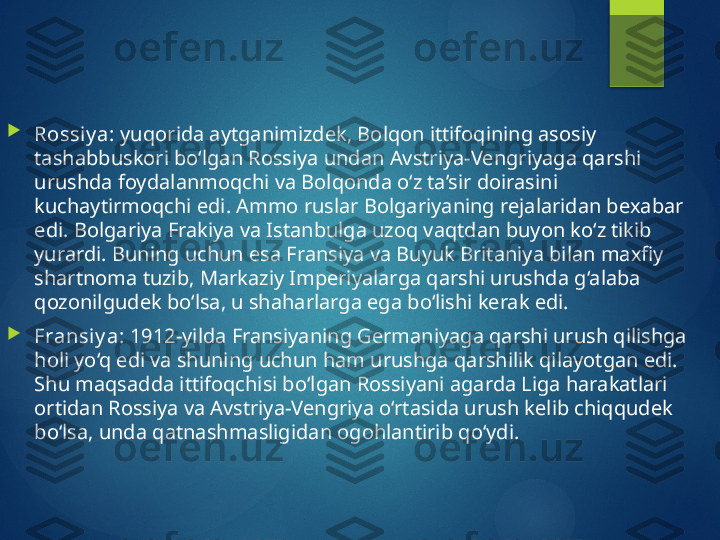 
Rossiy a:  yuqorida aytganimizdek, Bolqon ittifoqining asosiy 
tashabbuskori bo‘lgan Rossiya undan Avstriya-Vengriyaga qarshi 
urushda foydalanmoqchi va Bolqonda o‘z ta’sir doirasini 
kuchaytirmoqchi edi. Ammo ruslar Bolgariyaning rejalaridan bexabar 
edi. Bolgariya Frakiya va Istanbulga uzoq vaqtdan buyon ko‘z tikib 
yurardi. Buning uchun esa Fransiya va Buyuk Britaniya bilan maxfiy 
shartnoma tuzib, Markaziy Imperiyalarga qarshi urushda g‘alaba 
qozonilgudek bo‘lsa, u shaharlarga ega bo‘lishi kerak edi.

Fransiy a:  1912-yilda Fransiyaning Germaniyaga qarshi urush qilishga 
holi yo‘q edi va shuning uchun ham urushga qarshilik qilayotgan edi. 
Shu maqsadda ittifoqchisi bo‘lgan Rossiyani agarda Liga harakatlari 
ortidan Rossiya va Avstriya-Vengriya o‘rtasida urush kelib chiqqudek 
bo‘lsa, unda qatnashmasligidan ogohlantirib qo‘ydi.       