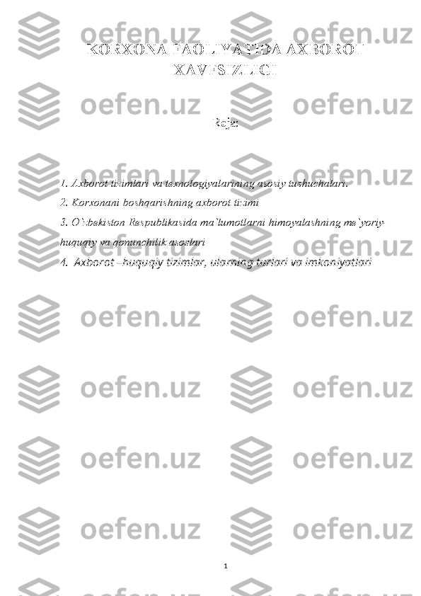 KORXONA FAOLIYATIDA AXBOROT
XAVFSIZLIGI
Reja:
1. Axborot tizimlari va texnologiyalarining asosiy tushuchalari.
2. Korxonani boshqarishning axborot tizimi 
3. O`zbekiston Respublikasida ma`lumotlarni himoyalashning me`yoriy-
huquqiy va qonunchilik asoslari
4.   Axborot –huquqiy tizimlar, ularning turlari va imkoniyatlari
1 