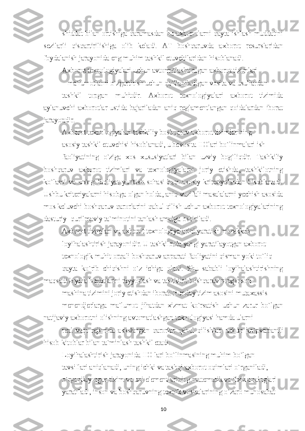 shiddat  bilan ortishiga qaramasdan bu axborotlarni qayta ishlash muddatini
sezilarli   qisqartirilishiga   olib   keladi.   AT   boshqaruvda   axborot   resurslaridan
foydalanish jarayonida eng muhim tashkil etuvchilaridan hisoblanadi.
Axborot texnologiyalari uchun avtomatlashtirilgan axborot tizimlari
– ma`lumotlarni o`zgartirish uchun qo`llaniladigan vosita va usullardan
tashkil   topgan   muhitdir.   Axborot   texnologiyalari   axborot   tizimida
aylanuvchi   axborotlar   ustida   bajariladan   aniq   reglamentlangan   qoidalardan   iborat
jarayondir.
Axborot texnologiyalari tashkiliy boshqaruv axborot tizimlarining
asosiy tashkil etuvchisi hisoblanadi, u bevosita IIOlari bo`linmalari ish
faoliyatining   o`ziga   xos   xususiyatlari   bilan   uzviy   bog`liqdir.   Tashkiliy
boshqaruv   axborot   tizimlari   va   texnologiyalarni   joriy   etishda,   tashkilotning
ko`lami   va   uning   faoliyat   yuritish   sohasi   ham   asosiy   kriteriyalardan   hisoblanadi.
Ushbu kriteriyalarni hisobga olgan holda, aniq vazifali masalalarni yechish asosida
mos keluvchi boshqaruv qarorlarini qabul qilish uchun axborot texnologiyalarining
dasturiy- qurilmaviy ta`minotini tanlash amalga oshiriladi.
Axborot tizimlari va axborot texnologiyalarini yaratish murakkab
loyihalashtirish jarayonidir. U tashkilotda yangi yaratilayotgan axborot –
texnologik muhit orqali boshqaruv apparati faoliyatini qisman yoki to`liq
qayta   ko`rib   chiqishni   o`z   ichiga   oladi.   Shu   sababli   loyihalashtirishning
maqsadi loyiha hujjatlarini tayyorlash va tashkilot boshqaruvining inson-
mashina tizimini joriy etishdan iborat. Bunday tizim asosini mutaxassis-
menendjerlarga   ma`lumot   jihatdan   xizmat   ko`rsatish   uchun   zarur   bo`lgan
natijaviy axborotni olishning avtomatlashgan texnologiyasi hamda ularni
real   vaqt   rejimida   asoslangan   qarorlar   qabul   qilishlari   uchun   ko`pvariantli
hisob-kitoblar bilan ta`minlash tashkil etadi.
Loyihalashtirish jarayonida IIO lari bo`linmasining muhim bo`lgan
tavsiflari aniqlanadi, uning ichki va tashqi axborot oqimlari o`rganiladi,
o`rganilayotgan tizim va uni elementlarining matematik va fizik analoglari
yaratiladi, inson va boshqaruvning texnik vositalarining o`zaro munosabat
10 