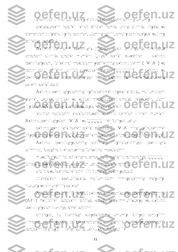 sharoitlari o`rnatiladi. Asosiy e`tibor, axborot tizimlarining umumiy
arxitekturasini   batafsil   ishlab   chiqish   hamda   uning   alohida   obyekt   va
elementlari bo`yicha loyiha qarorlari, ularning tahlili, amaliy aprobatsiyasi va joriy
etilishiga qaratiladi.
Axborot   tizimlarini   texnologik   jihatdan   qarab   chiqilganda   boshqaruv
apparatini   alohida   ajratish   mumkin.   Qolgan   tashkil   etuvchilar   —   axborot
texnologiyalari,   funksional   masalalarni   yechishning   axborot   tizimi   (FMEAT)   va
qaror   qabul   qilishni   qo`llab-quvvatlash   tizimi   (QQQQQT)   —   axborot   va
texnologik   jihatdan   o`zaro   bog`langan   bo`lib,   axborot   tizimi   arixitekturasining
asosini tashkil etadi.
Axborot texnologiyalarining loyihalashtirish obyekti sifatida, ma`lumotlarni
yig`ish,   uzatish,   to`plash   va   saqlash   protsedurasini   amalga   oshiruvchi,   ularni
foydalanuvchiga qulay ko`rinishda qayta ishlash va hisob-
kitoblar   natijalarini   shakllantiruvchi   ta`minot   tizimlari   olinishi   mumkin.
Axborot texnologiyalari FMEAT va QQQQQT ish faoliyati uchun
axborot texnologik bazisni tashkil etib beradi. FMEAT ning loyihalashtirish
obyektlari funksional masalalarni yechishni avtomatlashtirish jarayoni hisoblanadi.
Axborot   texnologiyalarning   atroflicha   loyihalashtirilgan   texnologik
ta`minoti, faqatgina boshqaruvning funksional masalalarini
muvaffaqiyatli   hal  etilishigina  emas,  balki   tashkilot   rahbarlariga QQQQQT
doirasida keyingi boshqaruv qarorlari uchun interaktiv rejimda
analitik va bashorat ishlarini olib borishga imkon yaratadi.
O`zbekiston   Respublikasida   ma`lumotlarni   himoyalashning   me`yoriy-
huquqiy va qonunchilik asoslari
Amaldagi qonunchilik mavjud axborot-kommunikatsiya texnologiyalarining
(AKT)   rivojlanish   darajasini   tartibga   soladi,   telekommunikatsiya   va   axborot
texnologiyalari bozoriga kirish tartibini
aniqlaydi,   bu   bozordagi   subyektlarning   umumiy   faoliyat   tamoyilini
o`rnatadi,   ularning   soliq   to`lash   shartlarini,   qonunchilik   buzilishiga   javobgarlik
darajasini belgilaydi. Hozirgi kunda ushbu soha faoliyati 17
11 