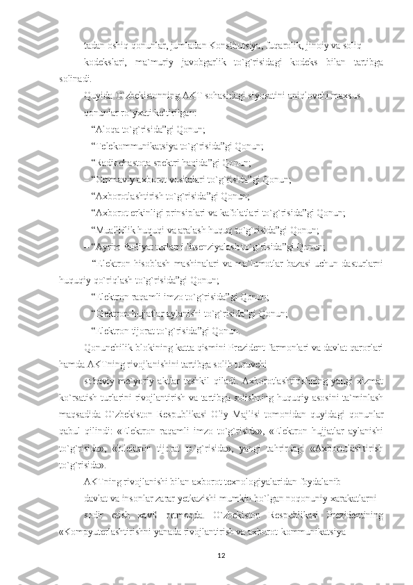 tadan oshiq qonunlar, jumladan Konstitutsiya, fuqarolik, jinoiy va soliq
kodekslari,   ma`muriy   javobgarlik   to`g`risidagi   kodeks   bilan   tartibga
solinadi.
Quyida O`zbekistonning AKT sohasidagi siyosatini aniqlovchi maxsus
qonunlar ro`yxati keltirilgan:
– “Aloqa to`g`risida”gi Qonun;
– “Telekommunikatsiya to`g`risida”gi Qonun;
– “Radiochastota spektri haqida”gi Qonun;
– “Ommaviy axborot vositalari to`g`risida”gi Qonun;
– “Axborotlashtirish to`g`risida”gi Qonun;
– “Axborot erkinligi prinsiplari va kafolatlari to`g`risida”gi Qonun;
– “Mualliflik huquqi va aralash huquq to`g`risida”gi Qonun;
– “Ayrim faoliyat turlarni litsenziyalash to`g`risida”gi Qonun;
–  “Elektron  hisoblash   mashinalari   va   ma`lumotlar   bazasi   uchun   dasturlarni
huquqiy qo`riqlash to`g`risida”gi Qonun; 
– “Elektron raqamli imzo to`g`risida”gi Qonun;
– “Elektron hujjatlar aylanishi to`g`risida”gi Qonun;
– “Elektron tijorat to`g`risida”gi Qonun.
Qonunchilik blokining katta qismini Prezident farmonlari va davlat qarorlari
hamda AKTning rivojlanishini tartibga solib turuvchi
sohaviy   me`yoriy   aktlar   tashkil   qiladi.   Axborotlashtirishning   yangi   xizmat
ko`rsatish turlarini rivojlantirish va tartibga solishning huquqiy asosini  ta`minlash
maqsadida   O`zbekiston   Respublikasi   Oliy   Majlisi   tomonidan   quyidagi   qonunlar
qabul   qilindi:   «Elektron   raqamli   imzo   to`g`risida»,   «Elektron   hujjatlar   aylanishi
to`g`risida»,   «Elektron   tijorat   to`g`risida»,   yangi   tahrirdagi   «Axborotlashtirish
to`g`risida».
AKTning rivojlanishi bilan axborot texnologiyalaridan foydalanib
davlat va insonlar zarar yetkazishi mumkin bo`lgan noqonuniy xarakatlarni
sodir   etish   xavfi   ortmoqda.   O`zbekiston   Respublikasi   Prezidentining
«Kompyuterlashtirishni yanada rivojlantirish va axborot-kommunikatsiya
12 