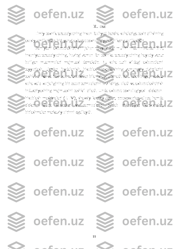 Xulosa
Ilmiy texnik taraqqiyotning inson faoliyati barcha sohalariga tasir qilishning
asosiy omillaridan biri yangi axborot texnologiyalarini keng qo`llashdir.   
Jamiyatni axborotlashtirish - jahon miqyosidagi muhim muammolardan biri,
insoniyat taraqqiyotining, hozirgi zamon fan-texnika taraqqiyotining hayotiy zarur
bo`lgan   muammolari   majmuasi   demakdir.   Bu   soha   turli   xildagi   axborotlarni
tayyorlash,   ulardan   foydalanish,   hisoblash   texnikasining   zamonaviy   tizimlarini
tashkil qilish va boshqa muhim ishlar bilan shug`ullanadi. Shu bilan birga, mazkur
soha xalq xo`jaligining bir qator tarmoqlarini o`z ichiga oladi va axborotlashtirish
industriyasining   majmuasini   tashkil   qiladi.   Unda   axborot   texnologiyasi-   elektron-
hisoblash   mashinalari   (EHM),   shaxsiy   kompyuterlar,   protsessorlar,   aloqa   hamda
elektron   aloqa   vositalari   va   tarmoqlarini   ishlab   chiqadigan   korxonalar,
birlashmalar markaziy o`rinni egallaydi.
15 
