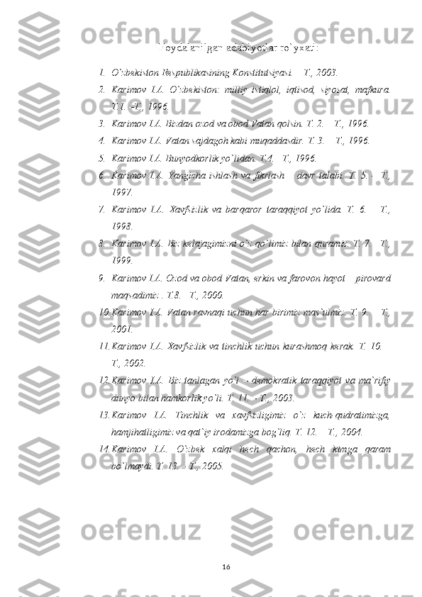 Foydalanilgan adabiyotlar ro`yxati:
1. O`zbekiston Respublikasining Konstitutsiyasi. – T., 2003.
2. Karimov   I.A.   O`zbekiston:   milliy   istiqlol,   iqtisod,   siyosat,   mafkura.
T.1. –T., 1996.
3. Karimov I.A. Bizdan ozod va obod Vatan qolsin.  T. 2. – T., 1996. 
4. Karimov I.A. Vatan sajdagoh kabi muqaddasdir.  T. 3. – T., 1996.
5. Karimov I.A. Bunyodkorlik yo`lidan.  T.4. –T., 1996.
6. Karimov   I.A.   Yangicha   ishlash   va   fikrlash   –   davr   talabi.   T.   5.   –   T.,
1997.
7. Karimov   I.A.   Xavfsizlik   va   barqaror   taraqqiyot   yo`lida.   T.   6.   –   T.,
1998.
8. Karimov I.A. Biz kelajagimizni o`z qo`limiz bilan quramiz. T. 7. –T.,
1999.
9. Karimov I.A. Ozod va obod Vatan, erkin va farovon hayot – pirovard
maqsadimiz .  T.8. –T., 2000.
10. Karimov I.A. Vatan ravnaqi uchun har birimiz mas`ulmiz.   T. 9. – T.,
2001.
11. Karimov I.A. Xavfsizlik  va tinchlik uchun kurashmoq  kerak. T. 10. –
T., 2002.
12. Karimov   I.A.   Biz   tanlagan   yo`l   –   demokratik   taraqqiyot   va   ma`rifiy
dunyo bilan hamkorlik yo`li. T. 11. – T., 2003.
13. Karimov   I.A.   Tinchlik   va   xavfsizligimiz   o`z   kuch-qudratimizga,
hamjihatligimiz va qat`iy irodamizga bog`liq. T. 12. – T., 2004.
14. Karimov   I.A.   O`zbek   xalqi   hech   qachon,   hech   kimga   qaram
bo`lmaydi. T. 13. – T., 2005.
16 