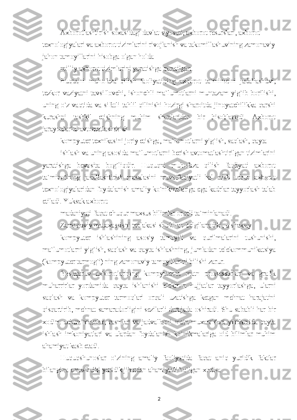 Axborotlashtirish soxasidagi davlat siyosati, axborot resurslari, axborot 
texnologiyalari va axborot tizimlarini rivojlanish va takomillashuvining zamonaviy
jahon tamoyillarini hisobga olgan holda
milliy axborot tizimlarini yaratishga qaratilgan.
Huquqni   muhofaza   qilish   faoliyatining   axborot   ta`minotini   jadallashuvi,
tezkor   vaziyatni   tavsiflovchi,   ishonchli   ma`lumotlarni   muntazam   yig`ib   borilishi,
uning o`z vaqtida va sifatli tahlil qilinishi  hozirgi sharoitda jinoyatchilikka qarshi
kurashni   tashkil   etishning   muhim   shartlaridan   bir   hisoblanadi.   Axborot
jarayonlarini avtomatlashtirish
kompyuter texnikasini joriy etishga, ma`lumotlarni yig`ish, saqlash, qayta
ishlash va uning asosida ma`lumotlarni berish avtomatlashtirilgan tizimlarini
yaratishga   bevosita   bog`liqdir.   Huquqni   muhofaza   qilish   faoliyati   axborot
ta`minotining   jadallashtirish   masalasini   muvaffaqiyatli   hal   etish   uchun   axborot
texnologiyalaridan foydalanish amaliy ko`nikmalariga ega kadrlar tayyorlash talab
etiladi. Yuksak axborot
madaniyati faqat chuqur maxsus bilimlar orqali ta`minlanadi.
Zamonaviy mutaxassisni malakasi shu bilan belgilanadiki, u shaxsiy
kompyuter   ishlashining   asosiy   tamoyili   va   qurilmalarini   tushunishi,
ma`lumotlarni yig`ish, saqlash va qayta ishlashning, jumladan telekommunikatsiya
(kompyuter tarmog`i) ning zamonaviy tamoyillarini bilishi zarur.
Boshqaruv   axborotlarining   kompyuterda   matn   protsessorlari   va   grafik
muharrirlar   yordamida   qayta   ishlanishi   elektron   hujjatlar   tayyorlashga,   ularni
saqlash   va   kompyuter   tarmoqlari   orqali   uzatishga   ketgan   mehnat   harajatini
qisqartirib, mehnat samaradorligini sezilarli darajada oshiradi. Shu sababli har bir
xodim   uchun   matnlar,   rasmlar   va   jadvallarni   matn   muxarrirlari   yordamida   qayta
ishlash   imkoniyatlari   va   ulardan   foydalanish   ko`nikmalariga   oid   bilimlar   muhim
ahamiyat kasb etadi.
Huquqshunoslar   o`zining   amaliy   faoliyatida   faqat   aniq   yuridik   faktlar
bilangina emas balki yuridik jihatdan ahamiyatli bo`lgan xodisa
2 