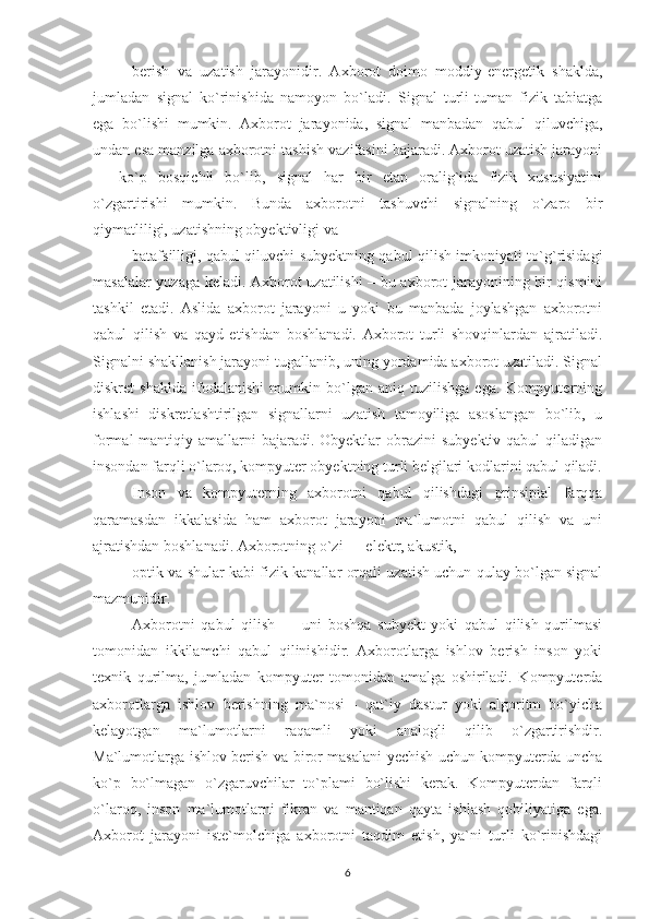 berish   va   uzatish   jarayonidir.   Axborot   doimo   moddiy-energetik   shaklda,
jumladan   signal   ko`rinishida   namoyon   bo`ladi.   Signal   turli-tuman   fizik   tabiatga
ega   bo`lishi   mumkin.   Axborot   jarayonida,   signal   manbadan   qabul   qiluvchiga,
undan esa manzilga axborotni tashish vazifasini bajaradi. Axborot uzatish jarayoni
—   ko`p   bosqichli   bo`lib,   signal   har   bir   etap   oralig`ida   fizik   xususiyatini
o`zgartirishi   mumkin.   Bunda   axborotni   tashuvchi   signalning   o`zaro   bir
qiymatliligi, uzatishning obyektivligi va
batafsilligi, qabul qiluvchi subyektning qabul qilish imkoniyati to`g`risidagi
masalalar yuzaga keladi. Axborot uzatilishi – bu axborot jarayonining bir qismini
tashkil   etadi.   Aslida   axborot   jarayoni   u   yoki   bu   manbada   joylashgan   axborotni
qabul   qilish   va   qayd   etishdan   boshlanadi.   Axborot   turli   shovqinlardan   ajratiladi.
Signalni shakllanish jarayoni tugallanib, uning yordamida axborot uzatiladi. Signal
diskret   shaklda   ifodalanishi   mumkin   bo`lgan   aniq   tuzilishga   ega.   Kompyuterning
ishlashi   diskretlashtirilgan   signallarni   uzatish   tamoyiliga   asoslangan   bo`lib,   u
formal-mantiqiy  amallarni  bajaradi.  Obyektlar   obrazini   subyektiv  qabul  qiladigan
insondan farqli o`laroq, kompyuter obyektning turli belgilari kodlarini qabul qiladi.
Inson   va   kompyuterning   axborotni   qabul   qilishdagi   prinsipial   farqqa
qaramasdan   ikkalasida   ham   axborot   jarayoni   ma`lumotni   qabul   qilish   va   uni
ajratishdan boshlanadi. Axborotning o`zi — elektr, akustik,
optik va shular kabi fizik kanallar orqali uzatish uchun qulay bo`lgan signal
mazmunidir.
Axborotni   qabul   qilish   —   uni   boshqa   subyekt   yoki   qabul   qilish   qurilmasi
tomonidan   ikkilamchi   qabul   qilinishidir.   Axborotlarga   ishlov   berish   inson   yoki
texnik   qurilma,   jumladan   kompyuter   tomonidan   amalga   oshiriladi.   Kompyuterda
axborotlarga   ishlov   berishning   ma`nosi   -   qat`iy   dastur   yoki   algoritm   bo`yicha
kelayotgan   ma`lumotlarni   raqamli   yoki   analogli   qilib   o`zgartirishdir.
Ma`lumotlarga ishlov berish va biror masalani yechish uchun kompyuterda uncha
ko`p   bo`lmagan   o`zgaruvchilar   to`plami   bo`lishi   kerak.   Kompyuterdan   farqli
o`laroq,   inson   ma`lumotlarni   fikran   va   mantiqan   qayta   ishlash   qobiliyatiga   ega.
Axborot   jarayoni   iste`molchiga   axborotni   taqdim   etish,   ya`ni   turli   ko`rinishdagi
6 