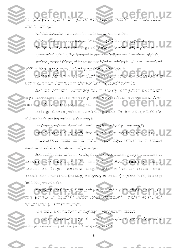 mo`ljallangan, hujjat ishlarini  yuritish va boshqaruv hisob-kitoblari protseduralari
bilan to`ldirilgan
ko`plab dasturlar ham tizim bo`lib hisoblanishi mumkin.
«Tizim» tushunchasiga «axborot» so`zini qo`shilishi uning yaratish va
faoliyat yuritish maqsadini anglatadi. Axborot tizimlari ixtiyoriy sohada
qaror qabul qabul qilish jarayonida zarur bo`ladigan ma`lumotlarni yig`ish,
saqlash, qayta ishlash, qidirish va uzatishni ta`minlaydi. Ular muammolarni
tahlil qilish va yangi mahsulotlarni yaratishga yordamlashadi.
Axborot   tizimlari   -   ma`lumotlarni   saqlash,   qidirish   va   foydalanuvchilar
so`roviga binoan ularni taqdim etish vazifasini bajaruvchi tizimdir.
Axborot   tizimlarini   zamonaviy   talqini   shaxsiy   kompyuterni   axborotlarni
qayta   ishlashda   qo`llaniladigan  asosiy   texnik  vosita   sifatida   nazarda   tutadi.  Agar,
axborotga ishlov berishda insonning roli
inobatga olinmasa, axborot  tizimlarining texnik jihatdan tadbiq etilishi  o`z-
o`zidan hech qanday ma`no kasb etmaydi.
Boshqaruv axborot tizimlari – ma`lumotlar, iqtisodiy – matematik
metodlar va modellar, texnik, dasturiy va boshqa texnologik vositalar va
mutaxassislar   iborat   bo`lib,   ma`lumotlarni   qayta   ishlash   va   boshqaruv
qarorlarini qabul qilish uchun mo`ljallangan.
Axborot boshqaruv tizimi strategik va taktik rejalarning joriy masalalarini va
tashkilotni   tezkor   boshqarishni   hal   etmog`i   lozim.   Avtomatlashtirilgan   axborot
tizimlari   ish   faoliyati   davomida   olingan   tezkor   ma`lumotlar   asosida   rahbar
tashkilotning   resurslarini   (moddiy,   moliyaviy   va   kadrlar)   rejalashtirishi,   balansga
keltirishi, resurslardan
foydalanib, boshqaruv qarorlarining natijalarini hisobini olishi va baholashi,
qo`yilgan   vazifani   bajarilishi   ustidan   tezkor   boshqaruvni   o`rnatishi   va   shu   kabi
ishlarni amalga oshirishi mumkin.
Boshqaruv axborot tizimlari quyidagi imkoniyatlarni beradi:
–   ma`lumotlarni   tezkor   yig`ish,   uzatish   va   qayta   ishlash   hisobiga   qabul
qilingan qarorlarning asoslanganlik darajasini oshirish;
8 