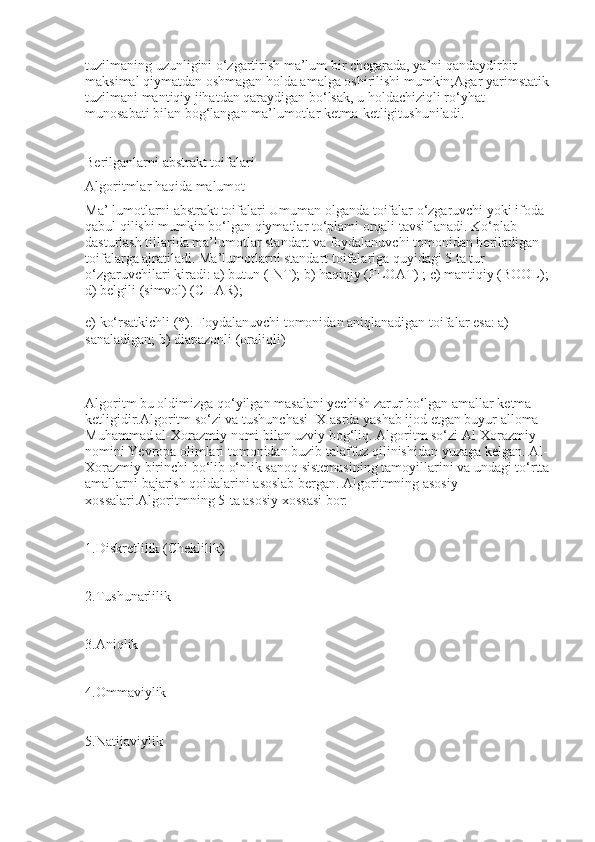 tuzilmaning uzunligini o‘zgartirish ma’lum bir chegarada, ya’ni qandaydirbir 
maksimal qiymatdan oshmagan holda amalga oshirilishi mumkin;Agar yarimstatik 
tuzilmani mantiqiy jihatdan qaraydigan bo‘lsak, u holdachiziqli ro‘yhat 
munosabati bilan bog‘langan ma’lumotlar ketma-ketligitushuniladi.
Berilganlarni abstrakt toifalari
Algoritmlar haqida malumot
Ma’ lumotlarni abstrakt toifalari Umuman olganda toifalar o‘zgaruvchi yoki ifoda 
qabul qilishi mumkin bo‘lgan qiymatlar to‘plami orqali tavsiflanadi. Ko‘plab 
dasturlash tillarida ma’lumotlar standart va foydalanuvchi tomonidan beriladigan 
toifalarga ajratiladi. Ma’lumotlarni standart toifalariga quyidagi 5 ta tur 
o‘zgaruvchilari kiradi: a) butun (INT); b) haqiqiy (FLOAT) ; c) mantiqiy (BOOL); 
d) belgili (simvol) (CHAR);
e) ko‘rsatkichli (*). Foydalanuvchi tomonidan aniqlanadigan toifalar esa: a) 
sanaladigan; b) diapazonli (oraliqli)
Algoritm bu oldimizga qo‘yilgan masalani yechish zarur bo‘lgan amallar ketma-
ketligidir.Algoritm so‘zi va tushunchasi IX asrda yashab ijod etgan buyur alloma 
Muhammad al-Xorazmiy nomi bilan uzviy bog‘liq. Algoritm so‘zi Al-Xorazmiy 
nomini Yevropa olimlari tomonidan buzib talaffuz qilinishidan yuzaga kelgan. Al-
Xorazmiy birinchi bo‘lib o‘nlik sanoq sistemasining tamoyillarini va undagi to‘rtta
amallarni bajarish qoidalarini asoslab bergan. Algoritmning asosiy 
xossalari.Algoritmning 5-ta asosiy xossasi bor:
1.Diskretlilik (Cheklilik)
2.Tushunarlilik
3.Aniqlik
4.Ommaviylik
5.Natijaviylik 
