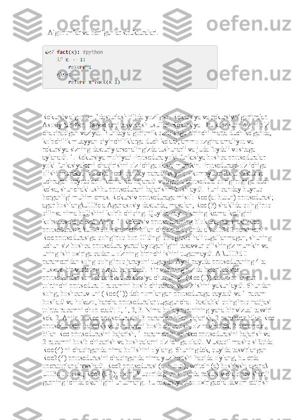 _ Algoritmlar va berilganlar strukturalari.
Rekursiv algoritm f dasturlash tilida yozilgan. Rekursiya va rekursiv algoritmlar. 
Asosiy ta'riflar. Daraxtlarni tasvirlash usullari Rekursiya - bu subroutin o'zini o'zi 
chaqiradigan vaziyat. Bunday algoritmik qurilishga birinchi marta duch kelganda, 
ko'pchilik muayyan qiyinchiliklarga duch keladi, ammo ozgina amaliyot va 
rekursiya sizning dasturiy arsenalingizda tushunarli va juda foydali vositaga 
aylanadi. 1. Rekursiya mohiyati Protsedura yoki funktsiya boshqa protseduralar 
yoki funktsiyalarni chaqirishni o'z ichiga olishi mumkin. Protsedurani o'z ichiga 
olishi mumkin. Bu erda hech qanday paradoks yo'q - kompyuter faqat dasturda 
uchragan buyruqlarni ketma-ket bajaradi va agar u protsedura qo'ng'irog'iga duch 
kelsa, shunchaki ushbu protsedurani bajarishni boshlaydi. Buni qanday buyruq 
berganligi muhim emas. Rekursiv protseduraga misol: Rec (a: butun) protsedurasi; 
agar boshlang\u003e a Agar asosiy dasturda, masalan, Rec (3) shaklida qo'ng'iroq 
qilinsa nima bo'lishini ko'rib chiqing. Quyida bayonlarning ketma-ketligini 
ko'rsatuvchi jadval. Anjir. 1. Rekursiv protseduraning blok diagrammasi. Rec 
protsedurasi a \u003d 3. parametri bilan chaqiriladi, unda a \u003d 2 parametrli 
Rec protsedurasiga qo'ng'iroq bor. Oldingi qo'ng'iroq hali tugallanmagan, shuning 
uchun siz boshqa protsedura yaratilayotganligini tasavvur qilishingiz mumkin va 
uning ishi oxiriga qadar u o'zining birinchi ishini tugatmaydi. A \u003d 0 
parametridan so'ng qo'ng'iroq jarayoni tugaydi. Ayni paytda protseduraning 4 ta 
nusxasi bir vaqtning o'zida bajariladi. Bir vaqtning o'zida bajariladigan 
protseduralar soni chaqiriladi rekursiya chuqurligi. (Rec (0)) deb nomlangan 
to'rtinchi protsedura 0 raqamini bosib chiqaradi va o'z ishini yakunlaydi. Shundan 
so'ng, boshqaruv uni (Rec (1)) deb nomlangan protseduraga qaytadi va 1-raqam 
bosiladi va hokazo, barcha protseduralar tugaguncha. Dastlabki qo'ng'iroq natijasi 
to'rtta raqamni chop etadi: 0, 1, 2, 3. Nima bo'layotganining yana bir vizual tasviri 
sek. 2. Anjir. 2. Rec protsedurasini 3-parametr bilan bajarish, 2-parametr bilan Rec 
protsedurasini bajarish va 3-raqamni bosib chiqarish, o'z navbatida, 2-parametr 
bilan Rec protsedurasini bajarish, 1-parametr bilan Rec protsedurasini bajarish va 
2-raqamni bosib chiqarish va boshqalarni o'z ichiga oladi. Mustaqil mashq sifatida 
Rec (4) ni chaqirganda nima bo'lishini o'ylang. Shuningdek, quyida tasvirlangan 
Rec2 (4) protsedurasini chaqirganda nima yuz berishi haqida o'ylang, bu erda 
operatorlar almashadi. Rec2 protsedurasi (a: butun); writeln (a) boshlash; agar a\
u003e 0 bo'lsa, Rec2 (a-1); oxiri; Yuqoridagi misollarda rekursiv chaqiruv shartli 
gapning ichida ekanligini unutmang. Bu rekursiyani to oxirigacha davom ettirish  