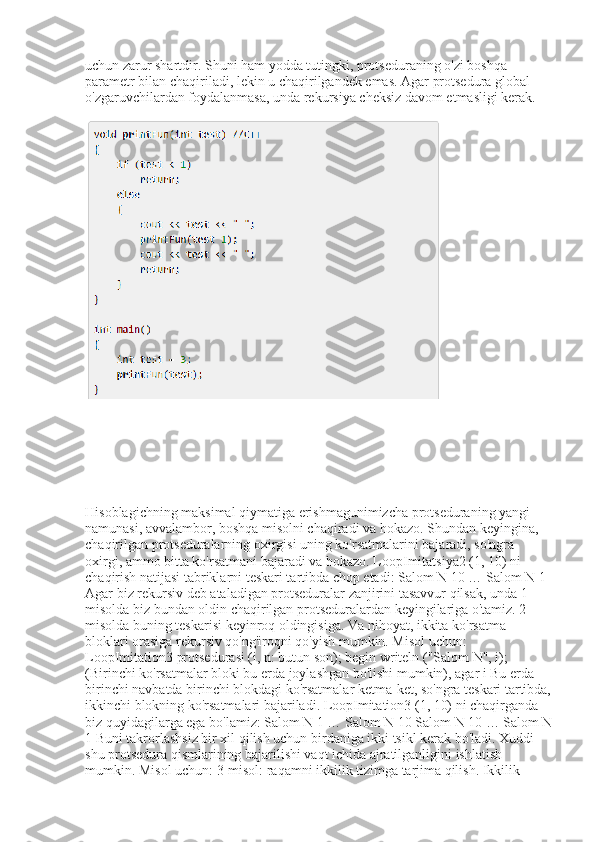 uchun zarur shartdir. Shuni ham yodda tutingki, protseduraning o'zi boshqa 
parametr bilan chaqiriladi, lekin u chaqirilgandek emas. Agar protsedura global 
o'zgaruvchilardan foydalanmasa, unda rekursiya cheksiz davom etmasligi kerak.
Hisoblagichning maksimal qiymatiga erishmagunimizcha protseduraning yangi 
namunasi, avvalambor, boshqa misolni chaqiradi va hokazo. Shundan keyingina, 
chaqirilgan protseduralarning oxirgisi uning ko'rsatmalarini bajaradi, so'ngra 
oxirgi, ammo bitta ko'rsatmani bajaradi va hokazo. LoopImitatsiya2 (1, 10) ni 
chaqirish natijasi tabriklarni teskari tartibda chop etadi: Salom N 10 … Salom N 1 
Agar biz rekursiv deb ataladigan protseduralar zanjirini tasavvur qilsak, unda 1-
misolda biz bundan oldin chaqirilgan protseduralardan keyingilariga o'tamiz. 2-
misolda buning teskarisi keyinroq oldingisiga. Va nihoyat, ikkita ko'rsatma 
bloklari orasiga rekursiv qo'ng'iroqni qo'yish mumkin. Misol uchun: 
LoopImitation3 protsedurasi (i, n: butun son); begin writeln ("Salom N", i); 
(Birinchi ko'rsatmalar bloki bu erda joylashgan bo'lishi mumkin), agar i Bu erda 
birinchi navbatda birinchi blokdagi ko'rsatmalar ketma-ket, so'ngra teskari tartibda,
ikkinchi blokning ko'rsatmalari bajariladi. LoopImitation3 (1, 10) ni chaqirganda 
biz quyidagilarga ega bo'lamiz: Salom N 1 … Salom N 10 Salom N 10 … Salom N
1 Buni takrorlashsiz bir xil qilish uchun birdaniga ikki tsikl kerak bo'ladi. Xuddi 
shu protsedura qismlarining bajarilishi vaqt ichida ajratilganligini ishlatish 
mumkin. Misol uchun: 3-misol: raqamni ikkilik tizimga tarjima qilish. Ikkilik  
