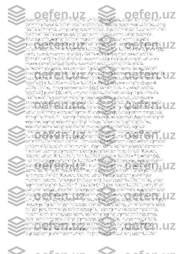 raqamlarning raqamlarini olish, ma'lum bo'lganingizdek, qolgan son bilan 2-son 
tizimining bazasida bo'lish orqali sodir bo'ladi. Agarda raqam mavjud bo'lsa, uning
ikkilik ko'rinishida uning oxirgi raqami bo'ladi. 2 ga bo'linishdan butun sonni olish:
biz bir xil ikkilik tasvirga ega bo'lgan sonni olamiz, ammo oxirgi raqamsiz. 
Shunday qilib, keyingi bo'linish maydoni 0 ga teng butun sonni olguncha 
yuqoridagi ikkita operatsiyani takrorlash kifoya qiladi. Repsursiz, u quyidagicha 
bo'ladi: X\u003e 0 boshlanganda c: \u003d x mod 2; x: \u003d x div 2; yozish (c); 
oxiri; Bu erda muammo shundaki, ikkilik vakillik raqamlari teskari tartibda 
(birinchi oxiri) hisoblab chiqiladi. Raqamni oddiy shaklda chop etish uchun siz 
massiv elementlaridagi barcha raqamlarni eslab, ularni alohida tsiklda 
ko'rsatishingiz kerak. Rekursiondan foydalanib, natijani ketma-ket va ikkinchi 
bosqichsiz to'g'ri tartibda olish oson. Aynan: BinaryRepresentation protsedurasi (x:
butun); var c, x: butun; begin (Birinchi blok. Bu protsedurani chaqirish tartibida 
bajariladi) c: \u003d x mod 2; x: \u003d x div 2; (Rekursiv qo'ng'iroq) agar x\
u003e 0 bo'lsa, BinaryRepresentation (x); (Ikkinchi blok. Bu teskari tartibda 
bajariladi) yozish (c); oxiri; Umuman olganda, biz hech qanday foyda olmadik. 
Ikkilik vakillik raqamlari mahalliy o'zgaruvchilarda saqlanadi, ular rekursiv 
protseduraning har bir ishlaydigan holati uchun farq qiladi. Ya'ni, xotirani saqlab 
qolishning iloji bo'lmadi. Aksincha, biz ko'plab mahalliy o'zgaruvchilarni saqlash 
uchun qo'shimcha xotira sarflaymiz. Shunga qaramay, bunday echim menga juda 
chiroyli ko'rinadi. 4. Takroriy nisbatlar. Rekursiya va takrorlash Agar boshlang'ich 
vektor va keyingi vektorning oldingi holatga funktsional bog'liqligi bo'lsa, 
vektorlar ketma-ketligi takrorlanish munosabati bilan beriladi, deyiladi. 
Takrorlanish munosabatlari yordamida hisoblangan miqdorning oddiy namunasi - 
bu faktorial Keyingi omilni avvalgisidan hisoblash mumkin: Notation bilan 
tanishtirib, biz nisbatni olamiz: Formuladan (1) vektorlarni o'zgaruvchan qiymatlar
to'plami sifatida talqin qilish mumkin. Keyin ketma-ketlikning kerakli elementini 
hisoblash ularning qiymatlarini takroriy yangilashdan iborat bo'ladi. Xususan, 
faktorial uchun: X: \u003d 1; for i: \u003d 2 to n do x: \u003d x * i; writeln (x); 
Har bir bunday yangilanish (x: \u003d x * i) chaqiriladi iteratsiya, va takrorlashni 
takrorlash jarayoni iteratsiya. Ammo shuni ta'kidlaymizki, munosabatlar (1) - bu 
ketma-ketlikning sof rekursiv ta'rifi va n-elementni hisoblash f funktsiyani o'zidan 
ko'p marta olishdir: Xususan, faktorial uchun siz quyidagilarni yozishingiz 
mumkin: Factorial funktsiyasi (n: butun son): butun; agar n\u003e 1 bo'lsa, undan 
keyin boshlang'ich: \u003d n * Fakultativ (n-1) else Faktor: \u003d 1; oxiri; Shuni 
tushunish kerakki, chaqirish funktsiyalari qo'shimcha qo'shimcha xarajatlarni talab 
qiladi, shuning uchun omilni hisoblashning birinchi varianti biroz tezroq bo'ladi. 
Umuman olganda, iterativ echimlar rekursiv echimlarga qaraganda tezroq ishlaydi.
Rekursiya foydali bo'lgan holatlarga o'tishdan oldin, keling, uni ishlatmaslik kerak 
bo'lgan yana bir misolga e'tibor qarataylik. Takroriy munosabatlarning alohida 
holatini ko'rib chiqing, agar ketma-ketlikning keyingi qiymati bir biriga emas, 
balki darhol bir necha oldingi qiymatlarga bog'liq bo'lsa. Bunga misol sifatida 
taniqli Fibonachchi ketma-ketligini keltirish mumkin, bunda har bir keyingi 
element oldingi ikki elementning yig'indisidir: "Frontal" yondashuv bilan siz 
quyidagilarni yozishingiz mumkin: Fib (n: integer): butun son; agar n\u003e 1  