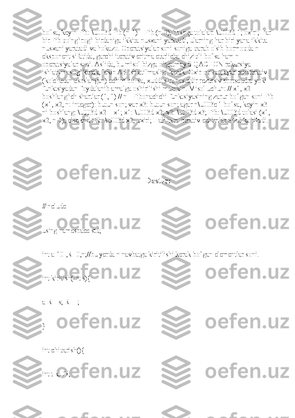 bo'lsa, keyin Fib: \u003d Fib (n-1) + Fib (n-2), boshqa tolalar: \u003d 1; oxiri; Har 
bir Fib qo'ng'irog'i birdaniga ikkita nusxani yaratadi, ularning har biri yana ikkita 
nusxani yaratadi va hokazo. Operatsiyalar soni soniga qarab o'sib bormoqda n 
eksponent sifatida, garchi iterativ eritma etarlicha chiziqli bo'lsa ham n 
operatsiyalar soni. Aslida, bu misol bizga o'rgatmaydi QACHON rekursiya 
ishlatilmasligi kerak, lekin AS ishlatilmasligi kerak. Oxir-oqibat, agar tez iterativ 
(ko'chadan asoslangan) echim bo'lsa, xuddi shu pastadir rezursiv protsedura yoki 
funktsiyadan foydalanib amalga oshirilishi mumkin. Misol uchun: // x1, x2 - 
boshlang'ich shartlar (1, 1) // n - Fibonachchi funktsiyasining zarur bo'lgan soni Fib
(x1, x2, n: integer): butun son; var x3: butun son; agar n\u003e 1 bo'lsa, keyin x3 
ni boshlang: \u003d x2 + x1; x1: \u003d x2; x2: \u003d x3; Fib: \u003d tolasi (x1, 
x2, n-1); else end Fib: \u003d x2; oxiri; Hali ham iterativ echimlar afzal ko'riladi.
                                                     Dastur:
#include
using namespace std;
int a[10],R=0,n;//bu yerda n navbatga kiritilishi kerak bo'lgan elementlar soni.
int kiritish(int s){
a[R]=s; R++;
}
int chiqarish(){
int t=a[0]; 