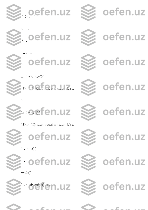 for(int i=0;i
a[i]=a[i+1];
R--;
return t;
}
bool isEmpty(){
if(R==0) return true; else return false;
}
bool isFull(){
if(R>=10)return true;else return false;
}
int print(){
int i;
while(i
int k=chiqarish();i++; 