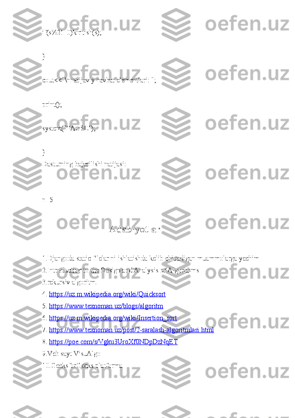 if(s%2!=0)kiritish(s);
}
cout<<"\nnatijaviy navbat elementlari: ";
print();
system("PAUSE");
}
Dasturning bajarilishi natijasi:
n=5
                               
                           Adabiyotlar
1.Djangoda static filelar ni ishlatishda kelib chiqadigan muammolarga yechim
2.Introduction to the Design and Analysis of Algorithms
3.rekursiv algoritm.
4.  https://uz.m.wikipedia.org/wiki/Quicksort
5.  https://www.texnoman.uz/blogs/algoritm
6.  https://uz.m.wikipedia.org/wiki/Insertion_sort
7.  https://www.texnoman.uz/post/2-saralash-algoritmlari.html
8.  https://poe.com/s/Vgku3UroXf0NDpDzNqET
9.Veb sayt VisuAlgo
10.GeeksforGeeks platforma 