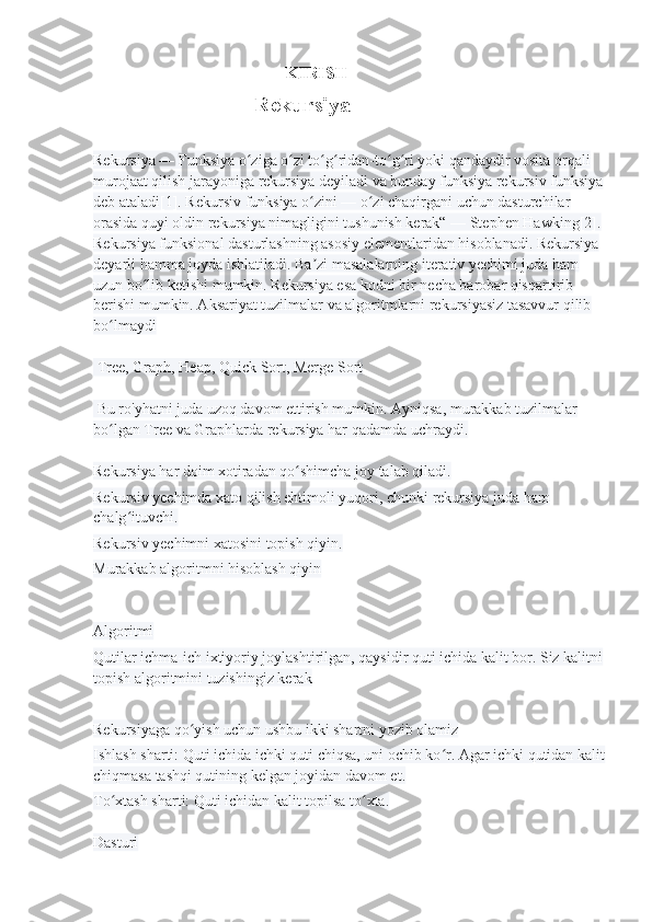                                                    KIRISH 
                                           Rekursiya
Rekursiya — Funksiya o ziga o zi to g ridan-to g ri yoki qandaydir vosita orqali ʻ ʻ ʻ ʻ ʻ ʻ
murojaat qilish jarayoniga rekursiya deyiladi va bunday funksiya rekursiv funksiya
deb ataladi[1]. Rekursiv funksiya o zini — o zi chaqirgani uchun dasturchilar 	
ʻ ʻ
orasida quyi oldin rekursiya nimagligini tushunish kerak“ — Stephen Hawking[2]. 
Rekursiya funksional dasturlashning asosiy elementlaridan hisoblanadi. Rekursiya 
deyarli hamma joyda ishlatiladi. Ba zi masalalarning iterativ yechimi juda ham 
ʼ
uzun bo lib ketishi mumkin. Rekursiya esa kodni bir necha barobar qisqartirib 	
ʻ
berishi mumkin. Aksariyat tuzilmalar va algoritmlarni rekursiyasiz tasavvur qilib 
bo lmaydi	
ʻ
 Tree, Graph, Heap, Quick Sort, Merge Sort
 Bu ro'yhatni juda uzoq davom ettirish mumkin. Ayniqsa, murakkab tuzilmalar 
bo lgan Tree va Graphlarda rekursiya har qadamda uchraydi.
ʻ
Rekursiya har doim xotiradan qo shimcha joy talab qiladi.	
ʻ
Rekursiv yechimda xato qilish ehtimoli yuqori, chunki rekursiya juda ham 
chalg ituvchi.	
ʻ
Rekursiv yechimni xatosini topish qiyin.
Murakkab algoritmni hisoblash qiyin
Algoritmi
Qutilar ichma-ich ixtiyoriy joylashtirilgan, qaysidir quti ichida kalit bor. Siz kalitni
topish algoritmini tuzishingiz kerak
Rekursiyaga qo yish uchun ushbu ikki shartni yozib olamiz	
ʻ
Ishlash sharti: Quti ichida ichki quti chiqsa, uni ochib ko r. Agar ichki qutidan kalit	
ʻ
chiqmasa tashqi qutining kelgan joyidan davom et.
To xtash sharti: Quti ichidan kalit topilsa to xta.	
ʻ ʻ
Dasturi 