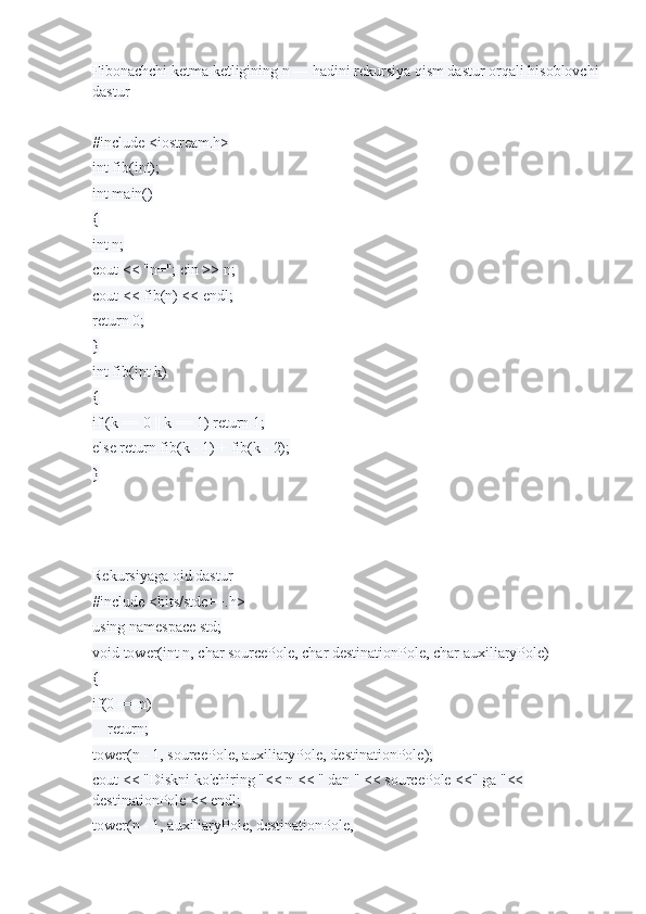 Fibonachchi ketma ketligining n — hadini rekursiya qism dastur orqali hisoblovchi
dastur
#include <iostream.h>
int fib(int);
int main()
{
int n;
cout << "n="; cin >> n;
cout << fib(n) << endl;
return 0;
}
int fib(int k)
{
if (k == 0 || k == 1) return 1;
else return fib(k - 1) + fib(k - 2);
}
Rekursiyaga oid dastur
#include <bits/stdc++.h>
using namespace std;
void tower(int n, char sourcePole, char destinationPole, char auxiliaryPole)
{
if(0 == n)
    return;
tower(n - 1, sourcePole, auxiliaryPole, destinationPole);
cout << "Diskni ko'chiring "<< n << " dan " << sourcePole <<" ga "<< 
destinationPole << endl;
tower(n - 1, auxiliaryPole, destinationPole, 