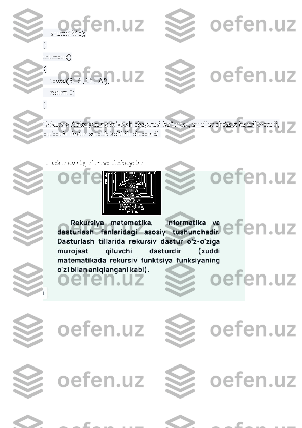     sourcePole);
}
int main()
{
    tower(3, 'S', 'D', 'A');    
    return 0;
}
Rekursiv funksiyaning to xtash chegarasi bo lmasa, amallar cheksiz bajarilaveradi,ʻ ʻ
oqibatda dastur xatolik keltirib chiqaradi.
II.Rekursiv algoritm va funksiyalar. 