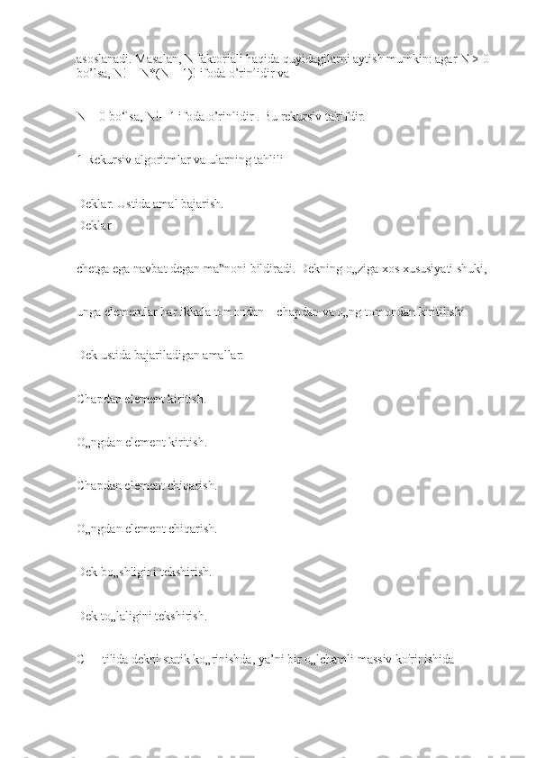 asoslanadi. Masalan, N faktoriali haqida quyidagilarni aytish mumkin: agar N > 0 
bo’lsa, N! = N*(N – 1)! ifoda o’rinlidir va
N = 0 bo‘lsa, N!= 1 ifoda o’rinlidir . Bu rekursiv ta'rifdir.
1 Rekursiv algoritmlar va ularning tahlili 
Deklar. Ustida amal bajarish.
Deklar
chetga ega navbat degan ma noni bildiradi. Dekning o„ziga xos xususiyati shuki,‟
unga elementlar har ikkala tomondan – chapdan va o„ng tomondan kiritilishi
Dek ustida bajariladigan amallar:
Chapdan element kiritish.
O„ngdan element kiritish.
Chapdan element chiqarish.
O„ngdan element chiqarish.
Dek bo„shligini tekshirish.
Dek to„laligini tekshirish.
C++ tilida dekni statik ko„rinishda, ya’ni bir o„lchamli massiv ko'rinishida 
