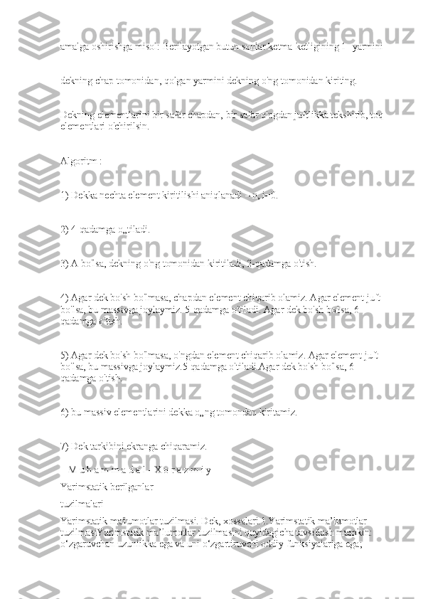 amalga oshirishga misol: Berilayotgan butun sonlar ketma-ketligining 1- yarmini
dekning chap tomonidan, qolgan yarmini dekning o'ng tomonidan kiriting.
Dekning elementlarini bir safar chapdan, bir safar o'ngdan juftlikka tekshirib, toq 
elementlari o'chirilsin.
Algoritm :
1) Dekka nechta element kiritilishi aniqlanadi – n, i=0.
2) 4-qadamga o„tiladi.
3) A bo'lsa, dekning o'ng tomonidan kiritiladi, 2-qadamga o'tish.
4) Agar dek bo'sh bo'lmasa, chapdan element chiqarib olamiz. Agar element juft 
bo'lsa, bu massivga joylaymiz. 5-qadamga o'tiladi. Agar dek bo'sh bo'lsa, 6- 
qadamga o'tish.
5) Agar dek bo'sh bo'lmasa, o'ngdan element chiqarib olamiz. Agar element juft 
bo'lsa, bu massivga joylaymiz.5-qadamga o'tiladi Agar dek bo'sh bo'lsa, 6- 
qadamga o'tish.
6) bu massiv elementlarini dekka o„ng tomondan kiritamiz.
7) Dek tarkibini ekranga chiqaramiz.
_ M u h a m m a d a l - X o r a z m i y
Yarimstatik berilganlar
tuzilmalari
Yarimstatik ma'lumotlar tuzilmasi. Dek, xossalari.1.Yarimstatik ma’lumotlar 
tuzilmasiYarimstatik ma’lumotlar tuzilmasini quyidagicha tavsiflash mumkin:-
o‘zgaruvchan uzunlikka ega va uni o‘zgartiruvchi oddiy funksiyalariga ega;- 