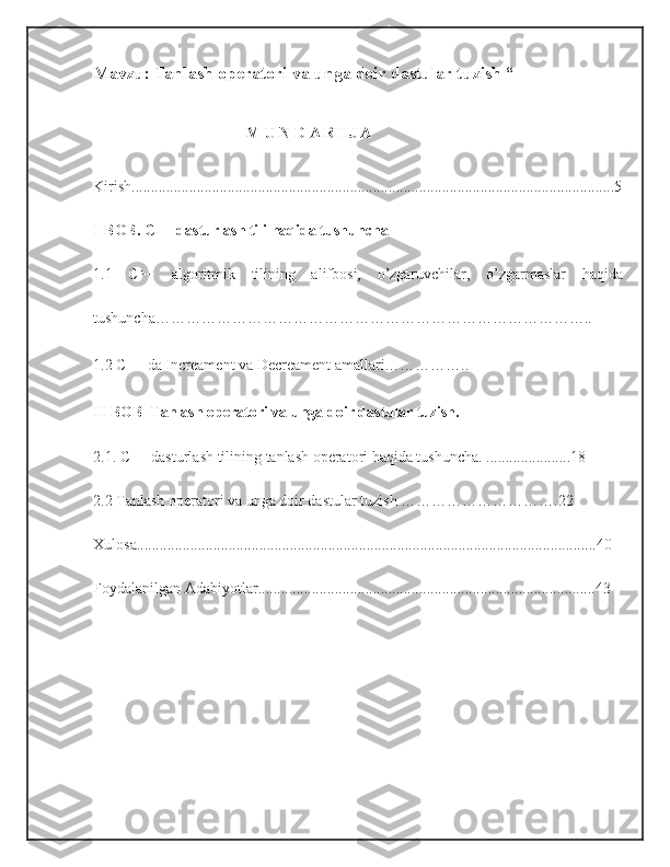 Mavzu:  Tanlash operatori va unga doir dastular tuzish  “
                                        M U N D A R I J A
Kirish..............................................................................................................................5
I-BOB.  C++ dasturlash tili haqida tushuncha
1.1   C++   algoritmik   tilining   alifbosi,   o’zgaruvchilar,   o’zgarmaslar   haqida
tushuncha…………………………………………………………………………..
1.2 C++ da Increament va Decreament amallari……………..
II-BOB   Tanlash operatori va unga doir dastular tuzish.
2.1.  C++ dasturlash tilining   tanlash operatori haqida tushuncha . ......................18
2.2   Tanlash operatori va unga doir dastular tuzish   ………………………….22
Xulosa........................................................................................................................40
Foydalanilgan Adabiyotlar........................................................................................43 