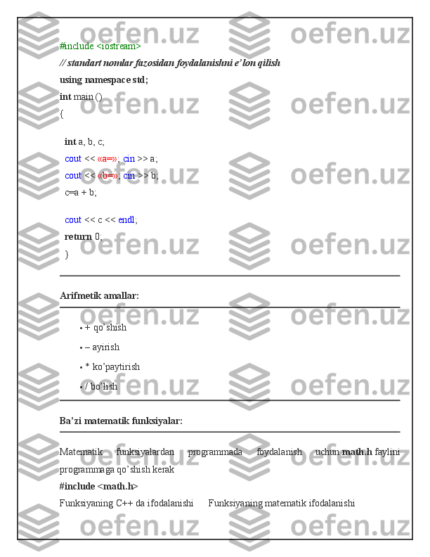 #include <iostream>
// standart nomlar fazosidan foydalanishni e’lon qilish
using namespace std;
int   main ()
{
    int   a, b, c;
    cout   <<   «a=» ;   cin   >> a;
    cout   <<   «b=» ;   cin   >> b;
   c=a + b;
    cout   << c <<   endl ;
    return   0;
   }
Arifmetik amallar:
 + qo’shish
 – ayirish
 * ko’paytirish
 / bo’lish
Ba’zi matematik funksiyalar:
Matematik   funksiyalardan   programmada   foydalanish   uchun   math.h   faylini
programmaga qo’shish kerak
#include <math.h>
Funksiyaning C++ da ifodalanishi            Funksiyaning matematik ifodalanishi 