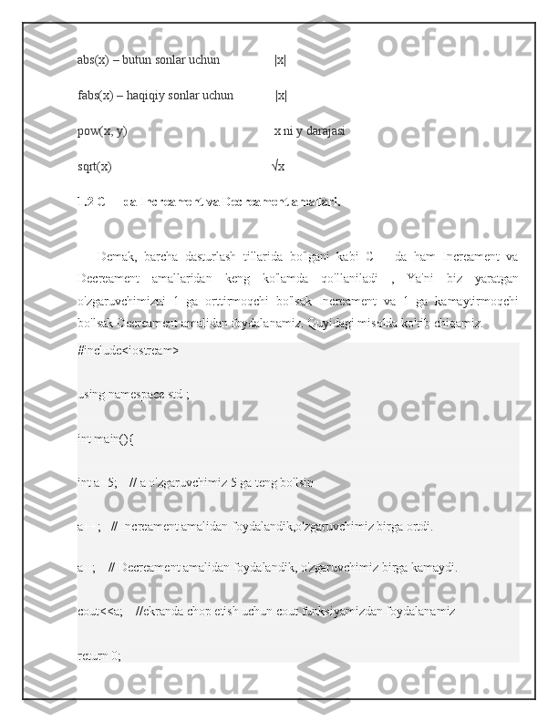 abs(x) – butun sonlar uchun                                  |x|
fabs(x) – haqiqiy sonlar uchun                          |x|
pow(x, y)                                                                                            x ni y darajasi
sqrt(x)                                                                                                    √x
1.2 C++ da Increament va Decreament amallari.
        Demak,   barcha   dasturlash   tillarida   bo'lgani   kabi   C++   da   ham   Increament   va
Decreament   amallaridan   keng   ko'lamda   qo'llaniladi   ,   Ya'ni   biz   yaratgan
o'zgaruvchimizni   1   ga   orttirmoqchi   bo'lsak   Increament   va   1   ga   kamaytirmoqchi
bo'lsak Decreament amalidan foydalanamiz. Quyidagi misolda ko'rib chiqamiz.
#include<iostream>    
using namespace std ;  
int main(){
int a=5;    // a o'zgaruvchimiz 5 ga teng bo'lsin
a++;   // Increament amalidan foydalandik,o'zgaruvchimiz birga ortdi.
 
a--;    // Decreament amalidan foydalandik, o'zgaruvchimiz birga kamaydi.
cout<<a;    //ekranda chop etish uchun cout funksiyamizdan foydalanamiz
return 0; 